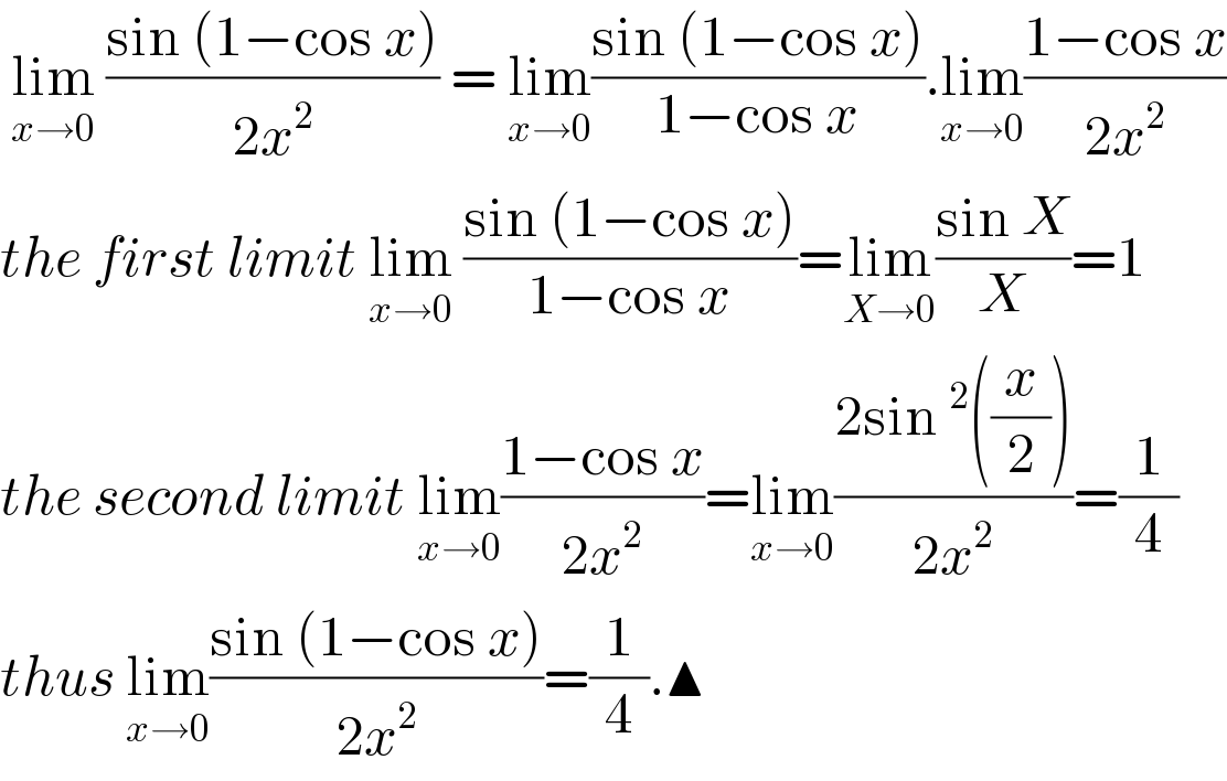  lim_(x→0)  ((sin (1−cos x))/(2x^2 )) = lim_(x→0) ((sin (1−cos x))/(1−cos x)).lim_(x→0) ((1−cos x)/(2x^2 ))  the first limit lim_(x→0)  ((sin (1−cos x))/(1−cos x))=lim_(X→0) ((sin X)/X)=1  the second limit lim_(x→0) ((1−cos x)/(2x^2 ))=lim_(x→0) ((2sin^2 ((x/2)))/(2x^2 ))=(1/4)  thus lim_(x→0) ((sin (1−cos x))/(2x^2 ))=(1/4).▲  