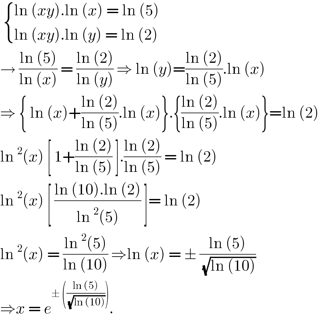   { ((ln (xy).ln (x) = ln (5) )),((ln (xy).ln (y) = ln (2))) :}  → ((ln (5))/(ln (x))) = ((ln (2))/(ln (y))) ⇒ ln (y)=((ln (2))/(ln (5))).ln (x)  ⇒ { ln (x)+((ln (2))/(ln (5))).ln (x)}.{((ln (2))/(ln (5))).ln (x)}=ln (2)  ln^2 (x) [ 1+((ln (2))/(ln (5))) ].((ln (2))/(ln (5))) = ln (2)  ln^2 (x) [ ((ln (10).ln (2))/(ln^2 (5))) ]= ln (2)  ln^2 (x) = ((ln^2 (5))/(ln (10))) ⇒ln (x) = ± ((ln (5))/( (√(ln (10)))))  ⇒x = e^(± (((ln (5))/( (√(ln (10))))))) .  