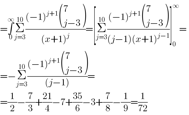 =∫_0 ^∞ Σ_(j=3) ^(10) (((−1)^(j+1)  ((7),((j−3)) ))/((x+1)^j ))=[Σ_(j=3) ^(10) (((−1)^(j+1)  ((7),((j−3)) ))/((j−1)(x+1)^(j−1) ))]_0 ^∞ =  =−Σ_(j=3) ^(10) (((−1)^(j+1)  ((7),((j−3)) ))/((j−1)))=  =(1/2)−(7/3)+((21)/4)−7+((35)/6)−3+(7/8)−(1/9)=(1/(72))  