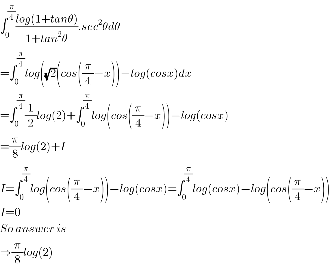 ∫_0 ^(π/4) ((log(1+tanθ))/(1+tan^2 θ)).sec^2 θdθ  =∫_0 ^(π/4) log((√2)(cos((π/4)−x))−log(cosx)dx  =∫_0 ^(π/4) (1/2)log(2)+∫_0 ^(π/4) log(cos((π/4)−x))−log(cosx)  =(π/8)log(2)+I  I=∫_0 ^(π/4) log(cos((π/4)−x))−log(cosx)=∫_0 ^(π/4) log(cosx)−log(cos((π/4)−x))  I=0  So answer is   ⇒(π/8)log(2)  