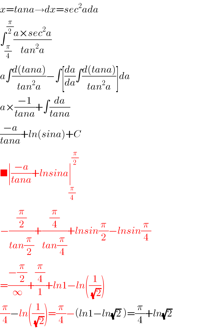 x=tana→dx=sec^2 ada  ∫_(π/4) ^(π/2) ((a×sec^2 a)/(tan^2 a))  a∫((d(tana))/(tan^2 a))−∫[(da/da)∫((d(tana))/(tan^2 a))]da  a×((−1)/(tana))+∫(da/(tana))  ((−a)/(tana))+ln(sina)+C  ■∣((−a)/(tana))+lnsina∣^(π/2) _(π/4)   −((π/2)/(tan(π/2)))+((π/4)/(tan(π/4)))+lnsin(π/2)−lnsin(π/4)  =((−(π/2))/∞)+((π/4)/1)+ln1−ln((1/( (√2))))  (π/4)−ln((1/( (√2))))=(π/4)−(ln1−ln(√2) )=(π/4)+ln(√2)  