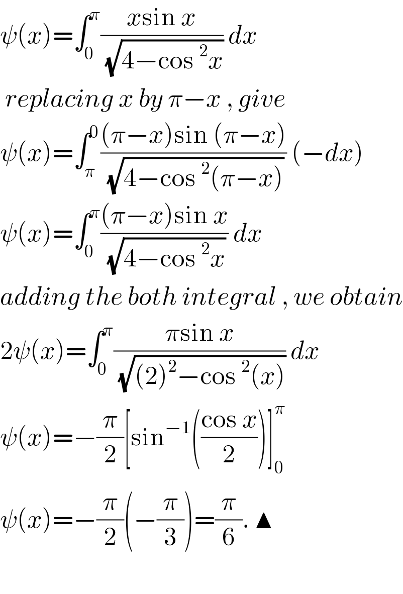 ψ(x)=∫_0 ^π ((xsin x)/( (√(4−cos^2 x)))) dx   replacing x by π−x , give   ψ(x)=∫_π ^0 (((π−x)sin (π−x))/( (√(4−cos^2 (π−x))))) (−dx)  ψ(x)=∫_0 ^π (((π−x)sin x)/( (√(4−cos^2 x)))) dx   adding the both integral , we obtain  2ψ(x)=∫_0 ^π ((πsin x)/( (√((2)^2 −cos^2 (x))))) dx  ψ(x)=−(π/2)[sin^(−1) (((cos x)/2))]_0 ^π   ψ(x)=−(π/2)(−(π/3))=(π/6). ▲    