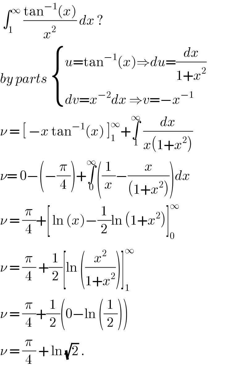  ∫_1 ^∞  ((tan^(−1) (x))/x^2 ) dx ?  by parts  { ((u=tan^(−1) (x)⇒du=(dx/(1+x^2 )))),((dv=x^(−2) dx ⇒v=−x^(−1) )) :}  ν = [ −x tan^(−1) (x) ]_1 ^∞ +∫_1 ^∞  (dx/(x(1+x^2 )))  ν= 0−(−(π/4))+∫_0 ^∞ ((1/x)−(x/((1+x^2 ))))dx  ν = (π/4)+[ ln (x)−(1/2)ln (1+x^2 )]_0 ^∞    ν = (π/4) +(1/2)[ln ((x^2 /(1+x^2 )))]_1 ^∞   ν = (π/4)+(1/2)(0−ln ((1/2)))  ν = (π/4) + ln (√2) .   
