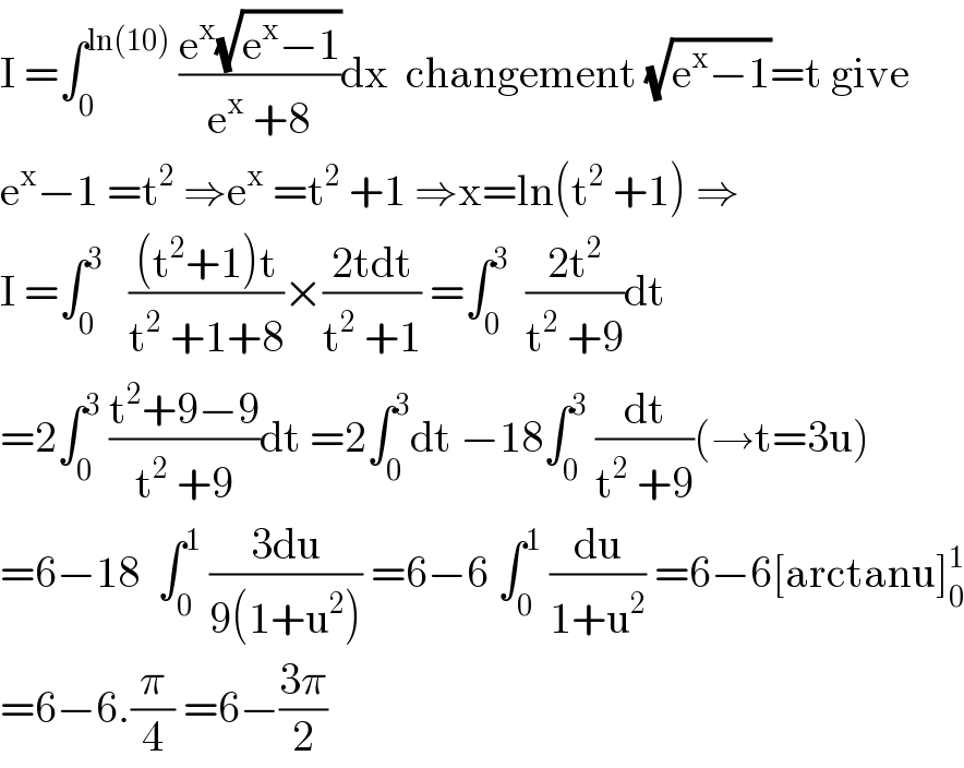 I =∫_0 ^(ln(10))  ((e^x (√(e^x −1)))/(e^x  +8))dx  changement (√(e^x −1))=t give  e^x −1 =t^2  ⇒e^x  =t^2  +1 ⇒x=ln(t^2  +1) ⇒  I =∫_0 ^3    (((t^2 +1)t)/(t^2  +1+8))×((2tdt)/(t^2  +1)) =∫_0 ^3   ((2t^2 )/(t^2  +9))dt  =2∫_0 ^3  ((t^2 +9−9)/(t^2  +9))dt =2∫_0 ^3 dt −18∫_0 ^3  (dt/(t^2  +9))(→t=3u)  =6−18  ∫_0 ^1  ((3du)/(9(1+u^2 ))) =6−6 ∫_0 ^1  (du/(1+u^2 )) =6−6[arctanu]_0 ^1   =6−6.(π/4) =6−((3π)/2)  