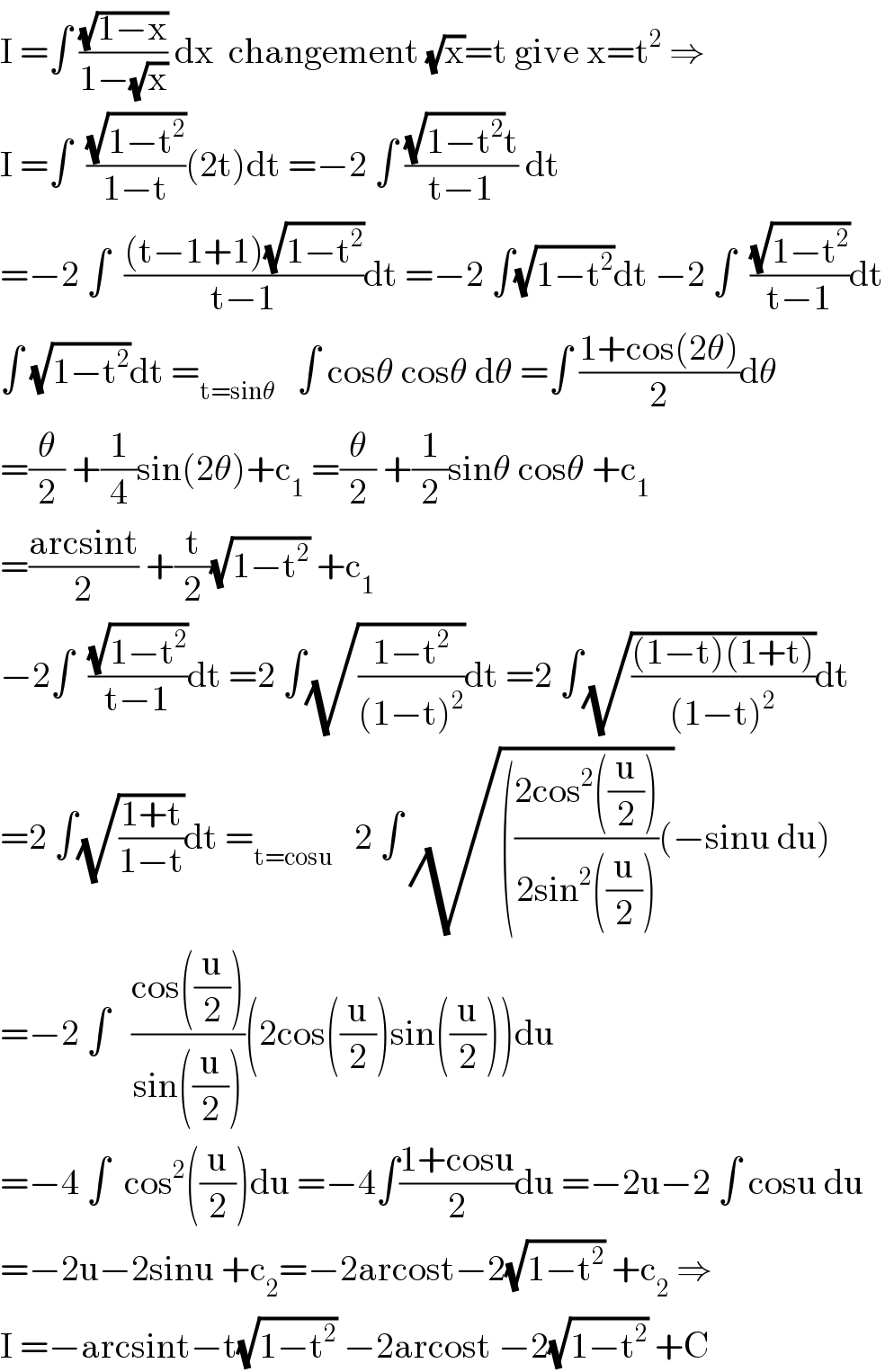 I =∫ ((√(1−x))/(1−(√x))) dx  changement (√x)=t give x=t^2  ⇒  I =∫  ((√(1−t^2 ))/(1−t))(2t)dt =−2 ∫ (((√(1−t^2 ))t)/(t−1)) dt  =−2 ∫  (((t−1+1)(√(1−t^2 )))/(t−1))dt =−2 ∫(√(1−t^2 ))dt −2 ∫  ((√(1−t^2 ))/(t−1))dt  ∫ (√(1−t^2 ))dt =_(t=sinθ)    ∫ cosθ cosθ dθ =∫ ((1+cos(2θ))/2)dθ  =(θ/2) +(1/4)sin(2θ)+c_1  =(θ/2) +(1/2)sinθ cosθ +c_1   =((arcsint)/2) +(t/2)(√(1−t^2 )) +c_1   −2∫  ((√(1−t^2 ))/(t−1))dt =2 ∫(√((1−t^2 )/((1−t)^2 )))dt =2 ∫(√(((1−t)(1+t))/((1−t)^2 )))dt  =2 ∫(√((1+t)/(1−t)))dt =_(t=cosu)    2 ∫ (√((((2cos^2 ((u/2)))/(2sin^2 ((u/2))))())−sinu du)  =−2 ∫   ((cos((u/2)))/(sin((u/2))))(2cos((u/2))sin((u/2)))du  =−4 ∫  cos^2 ((u/2))du =−4∫((1+cosu)/2)du =−2u−2 ∫ cosu du  =−2u−2sinu +c_2 =−2arcost−2(√(1−t^2 )) +c_2  ⇒  I =−arcsint−t(√(1−t^2 )) −2arcost −2(√(1−t^2 )) +C  