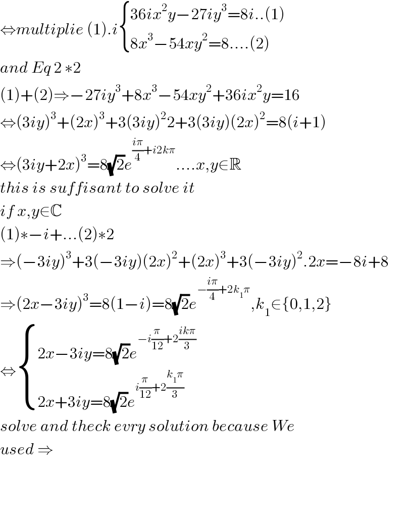 ⇔multiplie (1).i { ((36ix^2 y−27iy^3 =8i..(1))),((8x^3 −54xy^2 =8....(2))) :}  and Eq 2 ∗2  (1)+(2)⇒−27iy^3 +8x^3 −54xy^2 +36ix^2 y=16  ⇔(3iy)^3 +(2x)^3 +3(3iy)^2 2+3(3iy)(2x)^2 =8(i+1)  ⇔(3iy+2x)^3 =8(√2)e^(((iπ)/4)+i2kπ) ....x,y∈R  this is suffisant to solve it  if x,y∈C  (1)∗−i+...(2)∗2  ⇒(−3iy)^3 +3(−3iy)(2x)^2 +(2x)^3 +3(−3iy)^2 .2x=−8i+8  ⇒(2x−3iy)^3 =8(1−i)=8(√2)e^(−((iπ)/4)+2k_1 π) ,k_1 ∈{0,1,2}  ⇔ { ((2x−3iy=8(√2)e^(−i(π/(12))+2((ikπ)/3)) )),((2x+3iy=8(√2)e^(i(π/(12))+2((k_1 π)/3)) )) :}  solve and theck evry solution because We  used ⇒        