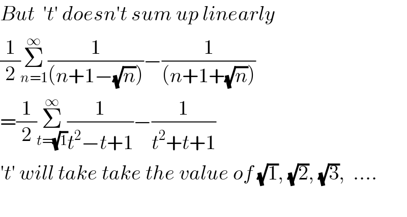 But  ′t′ doesn′t sum up linearly    (1/2)Σ_(n=1) ^∞ (1/((n+1−(√n))))−(1/((n+1+(√n))))  =(1/2)Σ_(t=(√1)) ^∞ (1/(t^2 −t+1))−(1/(t^2 +t+1))  ′t′ will take take the value of (√1), (√2), (√3),  ....    