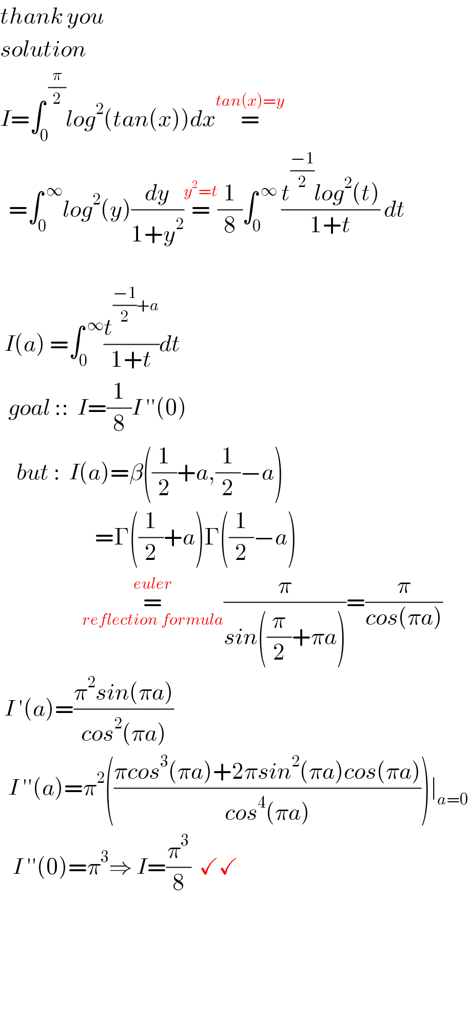 thank you  solution  I=∫_0 ^( (π/2)) log^2 (tan(x))dx=^(tan(x)=y)     =∫_0 ^( ∞) log^2 (y)(dy/(1+y^2 ))=^(y^2 =t) (1/8)∫_0 ^( ∞)  ((t^((−1)/2) log^2 (t))/(1+t)) dt     I(a) =∫_0 ^( ∞) (t^(((−1)/2)+a) /(1+t))dt    goal ::  I=(1/8)I ′′(0)      but :  I(a)=β((1/2)+a,(1/2)−a)                               =Γ((1/2)+a)Γ((1/2)−a)                      =_(reflection formula) ^(euler) (π/(sin((π/2)+πa)))=(π/(cos(πa)))   I ′(a)=((π^2 sin(πa))/(cos^2 (πa)))    I ′′(a)=π^2 (((πcos^3 (πa)+2πsin^2 (πa)cos(πa))/(cos^4 (πa))))∣_(a=0)      I ′′(0)=π^3 ⇒ I=(π^3 /8)  ✓✓        