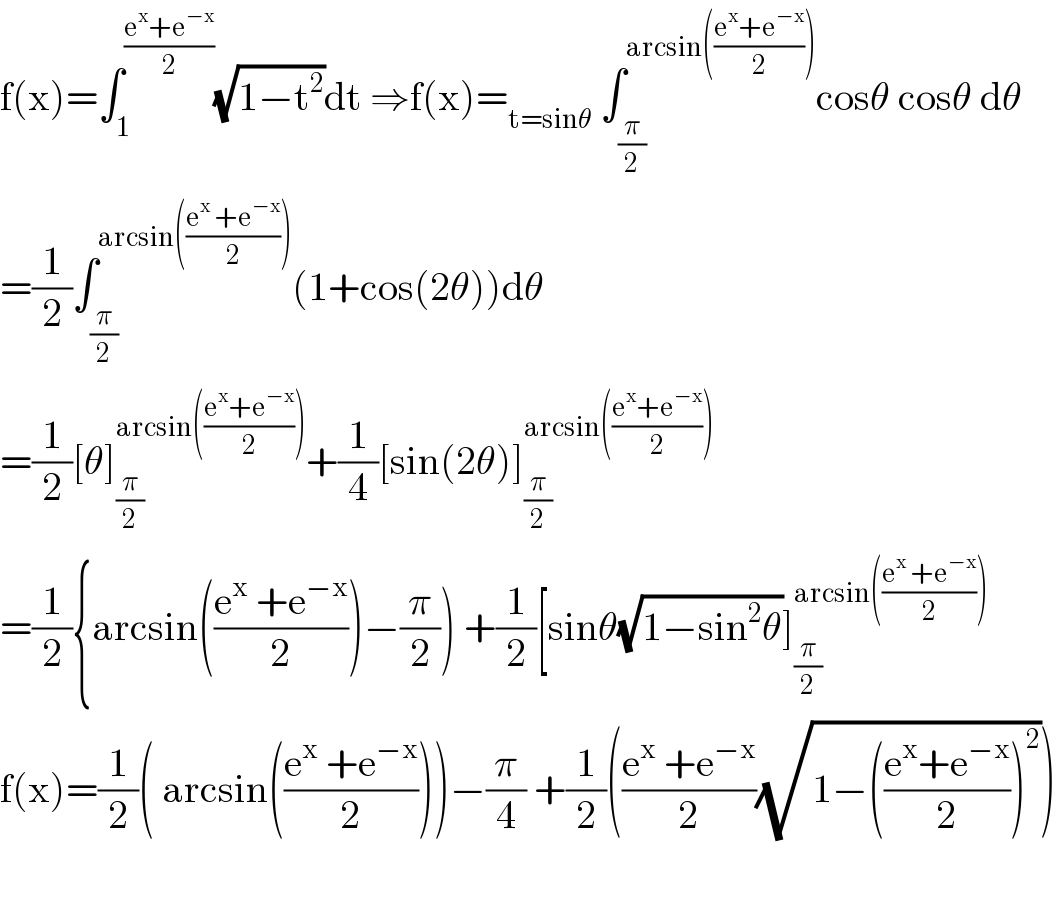 f(x)=∫_1 ^((e^x +e^(−x) )/2) (√(1−t^2 ))dt ⇒f(x)=_(t=sinθ)  ∫_(π/2) ^(arcsin(((e^x +e^(−x) )/2))) cosθ cosθ dθ  =(1/2)∫_(π/2) ^(arcsin(((e^x  +e^(−x) )/2))) (1+cos(2θ))dθ  =(1/2)[θ]_(π/2) ^(arcsin(((e^x +e^(−x) )/2))) +(1/4)[sin(2θ)]_(π/2) ^(arcsin(((e^x +e^(−x) )/2)))   =(1/2){arcsin(((e^x  +e^(−x) )/2))−(π/2)) +(1/2)[sinθ(√(1−sin^2 θ))]_(π/2) ^(arcsin(((e^x  +e^(−x) )/2)))   f(x)=(1/2)( arcsin(((e^x  +e^(−x) )/2)))−(π/4) +(1/2)(((e^x  +e^(−x) )/2)(√(1−(((e^x +e^(−x) )/2))^2 )))    