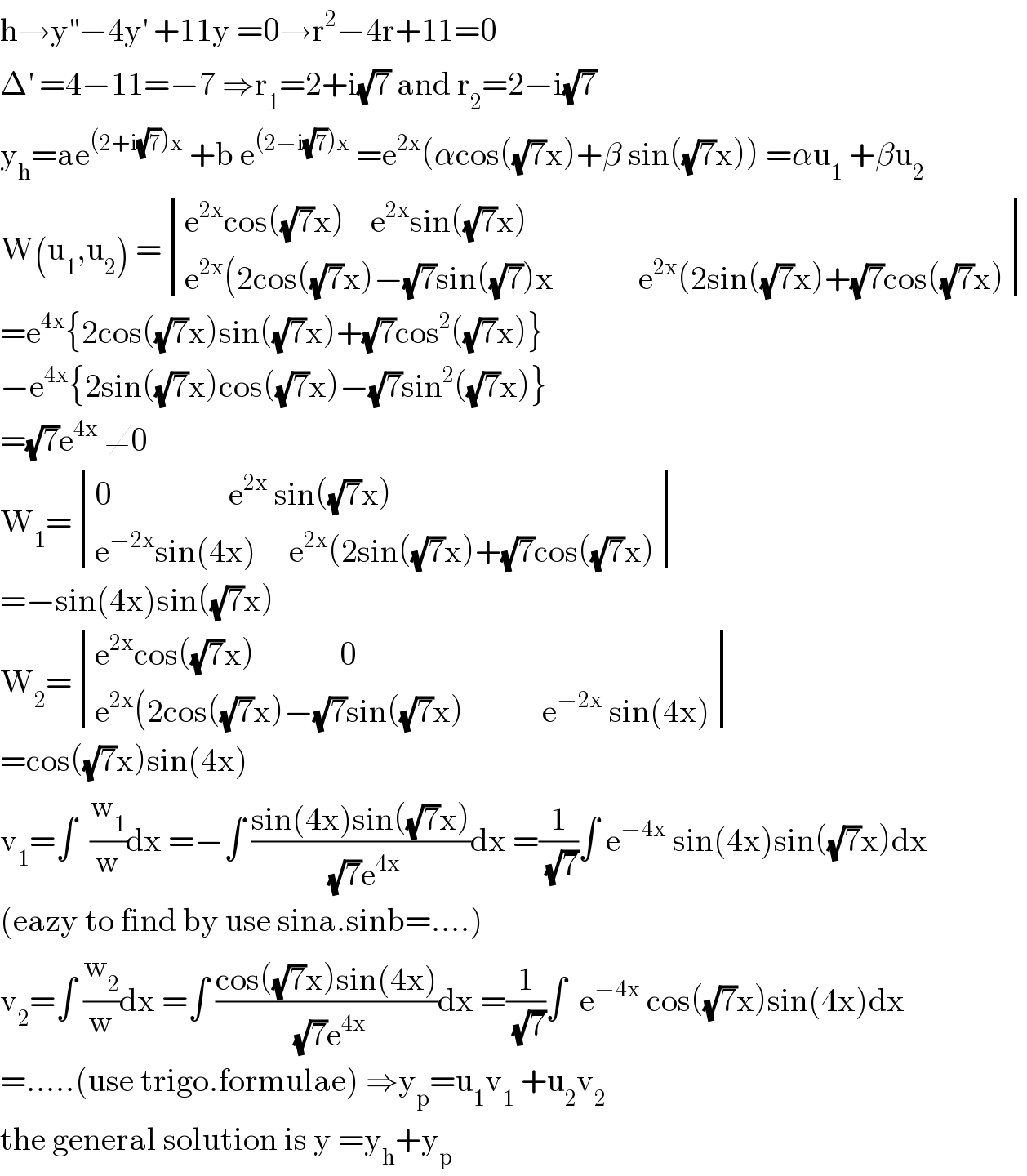 h→y^(′′) −4y^′  +11y =0→r^2 −4r+11=0  Δ^′  =4−11=−7 ⇒r_1 =2+i(√7) and r_2 =2−i(√7)  y_h =ae^((2+i(√7))x)  +b e^((2−i(√7))x)  =e^(2x) (αcos((√7)x)+β sin((√7)x)) =αu_1  +βu_2   W(u_1 ,u_2 ) = determinant (((e^(2x) cos((√7)x)    e^(2x) sin((√7)x))),((e^(2x) (2cos((√7)x)−(√7)sin((√7))x             e^(2x) (2sin((√7)x)+(√7)cos((√7)x))))  =e^(4x) {2cos((√7)x)sin((√7)x)+(√7)cos^2 ((√7)x)}  −e^(4x) {2sin((√7)x)cos((√7)x)−(√7)sin^2 ((√7)x)}  =(√7)e^(4x)  ≠0  W_1 = determinant (((0                  e^(2x)  sin((√7)x))),((e^(−2x) sin(4x)     e^(2x) (2sin((√7)x)+(√7)cos((√7)x))))  =−sin(4x)sin((√7)x)  W_2 = determinant (((e^(2x) cos((√7)x)             0)),((e^(2x) (2cos((√7)x)−(√7)sin((√7)x)            e^(−2x)  sin(4x))))  =cos((√7)x)sin(4x)  v_1 =∫  (w_1 /w)dx =−∫ ((sin(4x)sin((√7)x))/( (√7)e^(4x) ))dx =(1/( (√7)))∫ e^(−4x)  sin(4x)sin((√7)x)dx  (eazy to find by use sina.sinb=....)  v_2 =∫ (w_2 /w)dx =∫ ((cos((√7)x)sin(4x))/( (√7)e^(4x) ))dx =(1/( (√7)))∫  e^(−4x)  cos((√7)x)sin(4x)dx  =.....(use trigo.formulae) ⇒y_p =u_1 v_1  +u_2 v_2   the general solution is y =y_h +y_p   