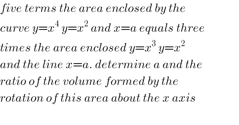 five terms the area enclosed by the  curve y=x^4  y=x^2  and x=a equals three  times the area enclosed y=x^3  y=x^2   and the line x=a. determine a and the  ratio of the volume formed by the   rotation of this area about the x axis  