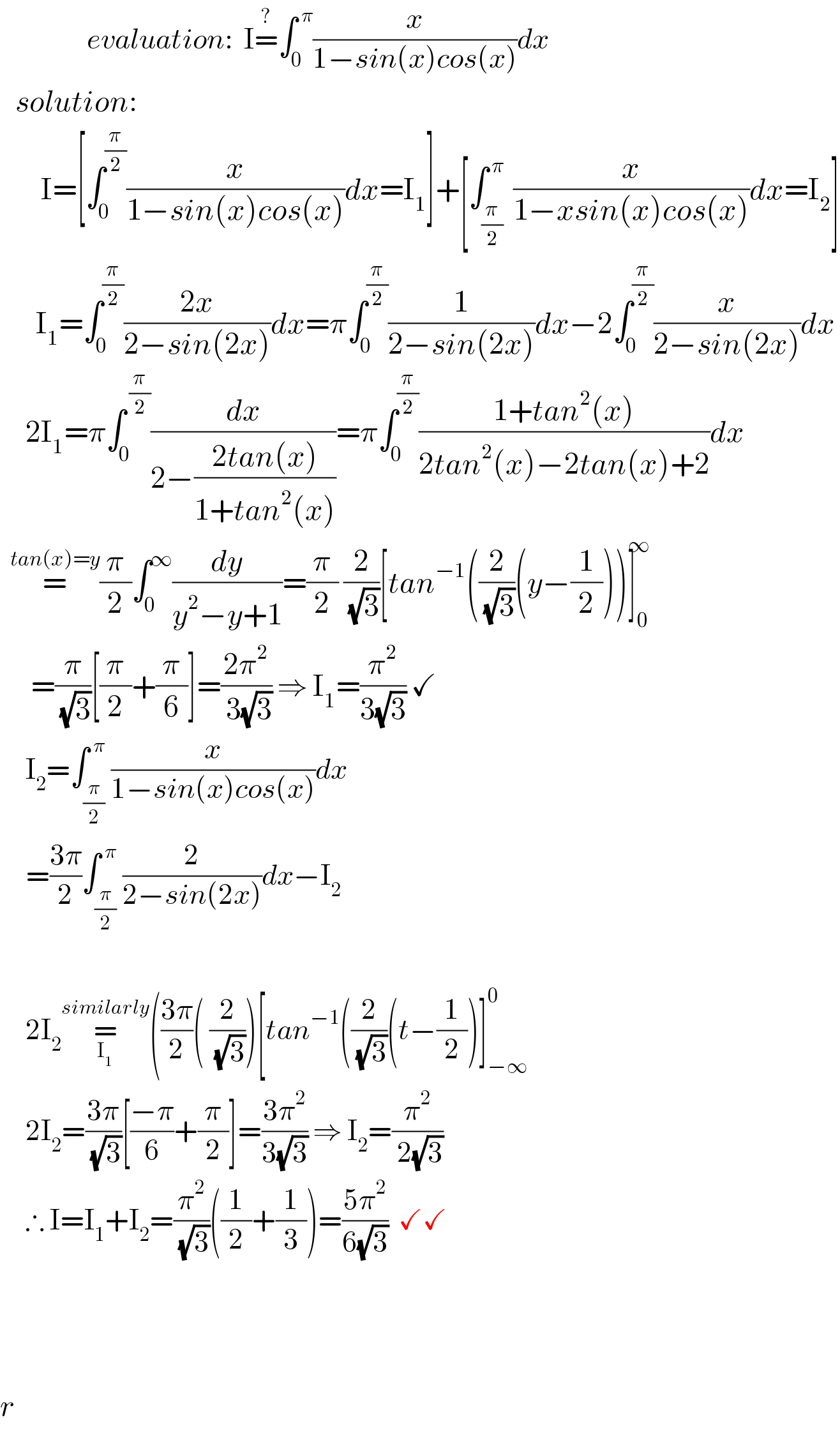                  evaluation:  I=^? ∫_0 ^( π) (x/(1−sin(x)cos(x)))dx     solution:          I=[∫_0 ^(π/2) (x/(1−sin(x)cos(x)))dx=I_1 ]+[∫_((π/2) ) ^( π) (x/(1−xsin(x)cos(x)))dx=I_2 ]         I_1 =∫_0 ^(π/2) ((2x)/(2−sin(2x)))dx=π∫_0 ^(π/2) (1/(2−sin(2x)))dx−2∫_0 ^(π/2) (x/(2−sin(2x)))dx       2I_1 =π∫_0 ^( (π/2)) (dx/(2−((2tan(x))/(1+tan^2 (x)))))=π∫_0 ^(π/2) ((1+tan^2 (x))/(2tan^2 (x)−2tan(x)+2))dx    =^(tan(x)=y) (π/2)∫_0 ^∞ (dy/(y^2 −y+1))=(π/2) (2/( (√3)))[tan^(−1) ((2/( (√3)))(y−(1/2)))]_0 ^∞         =(π/( (√3)))[(π/2)+(π/6)]=((2π^2 )/( 3(√3))) ⇒ I_1 =(π^2 /(3(√3))) ✓        I_2 =∫_(π/2) ^( π) (x/(1−sin(x)cos(x)))dx       =((3π)/2)∫_(π/2) ^( π) (2/(2−sin(2x)))dx−I_2          2I_2 =_I_1  ^(similarly) (((3π)/2)( (2/( (√3))))[tan^(−1) ((2/( (√3)))(t−(1/2))]_(−∞) ^0        2I_2 =((3π)/( (√3)))[((−π)/6)+(π/2)]=((3π^2 )/(3(√3))) ⇒ I_2 =(π^2 /( 2(√3)))       ∴ I=I_1 +I_2 =(π^2 /( (√3)))((1/2)+(1/3))=((5π^2 )/(6(√3)))  ✓✓                           r  