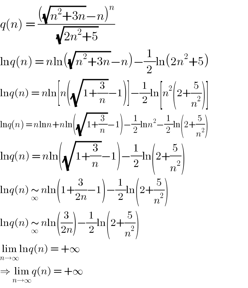 q(n) = ((((√(n^2 +3n))−n)^n )/( (√(2n^2 +5))))  lnq(n) = nln((√(n^2 +3n))−n)−(1/2)ln(2n^2 +5)  lnq(n) = nln[n((√(1+(3/n)))−1)]−(1/2)ln[n^2 (2+(5/n^2 ))]  lnq(n) = nlnn+nln((√(1+(3/n)))−1)−(1/2)lnn^2 −(1/2)ln(2+(5/n^2 ))  lnq(n) = nln((√(1+(3/n)))−1)−(1/2)ln(2+(5/n^2 ))  lnq(n) ∼_∞  nln(1+(3/(2n))−1)−(1/2)ln(2+(5/n^2 ))  lnq(n) ∼_∞  nln((3/(2n)))−(1/2)ln(2+(5/n^2 ))  lim_(n→∞) lnq(n) = +∞  ⇒ lim_(n→∞) q(n) = +∞  
