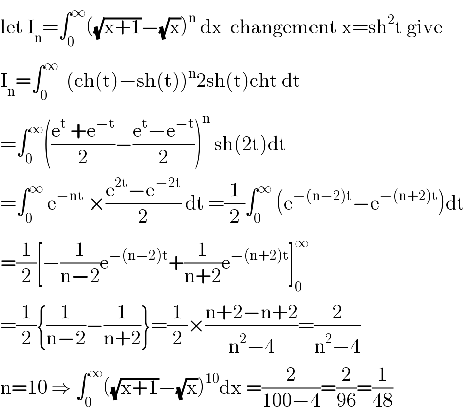 let I_n =∫_0 ^∞ ((√(x+1))−(√x))^n  dx  changement x=sh^2 t give  I_n =∫_0 ^∞   (ch(t)−sh(t))^n 2sh(t)cht dt  =∫_0 ^∞ (((e^t  +e^(−t) )/2)−((e^t −e^(−t) )/2))^n  sh(2t)dt  =∫_0 ^∞  e^(−nt)  ×((e^(2t) −e^(−2t) )/2) dt =(1/2)∫_0 ^∞  (e^(−(n−2)t) −e^(−(n+2)t) )dt  =(1/2)[−(1/(n−2))e^(−(n−2)t) +(1/(n+2))e^(−(n+2)t) ]_0 ^∞   =(1/2){(1/(n−2))−(1/(n+2))}=(1/2)×((n+2−n+2)/(n^2 −4))=(2/(n^2 −4))  n=10 ⇒ ∫_0 ^∞ ((√(x+1))−(√x))^(10) dx =(2/(100−4))=(2/(96))=(1/(48))  