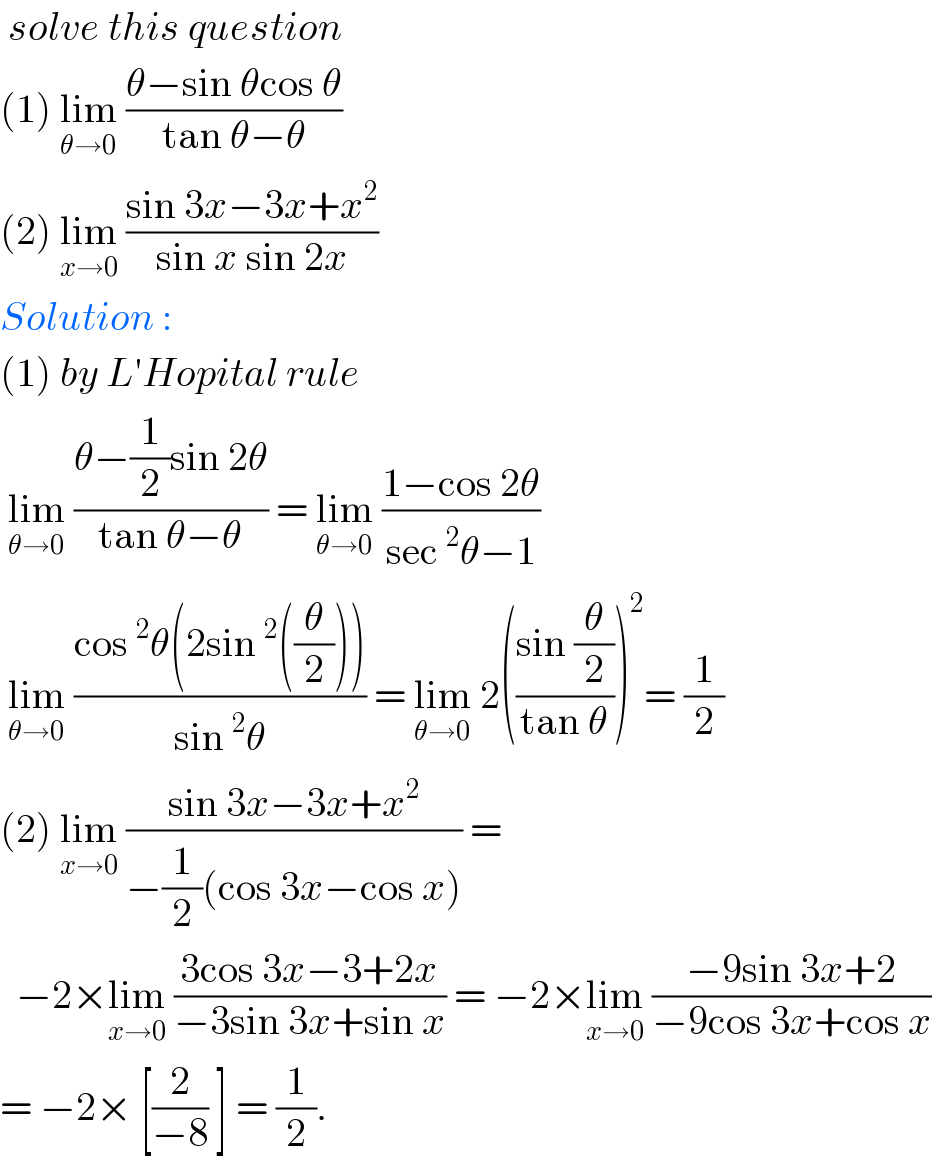  solve this question   (1) lim_(θ→0)  ((θ−sin θcos θ)/(tan θ−θ))  (2) lim_(x→0)  ((sin 3x−3x+x^2 )/(sin x sin 2x))  Solution :   (1) by L′Hopital rule    lim_(θ→0)  ((θ−(1/2)sin 2θ)/(tan θ−θ)) = lim_(θ→0)  ((1−cos 2θ)/(sec^2 θ−1))   lim_(θ→0)  ((cos^2 θ(2sin^2 ((θ/2))))/(sin^2 θ)) = lim_(θ→0)  2(((sin (θ/2))/(tan θ)))^2 = (1/2)  (2) lim_(x→0)  ((sin 3x−3x+x^2 )/(−(1/2)(cos 3x−cos x))) =    −2×lim_(x→0)  ((3cos 3x−3+2x)/(−3sin 3x+sin x)) = −2×lim_(x→0)  ((−9sin 3x+2)/(−9cos 3x+cos x))  = −2× [(2/(−8)) ] = (1/2).  