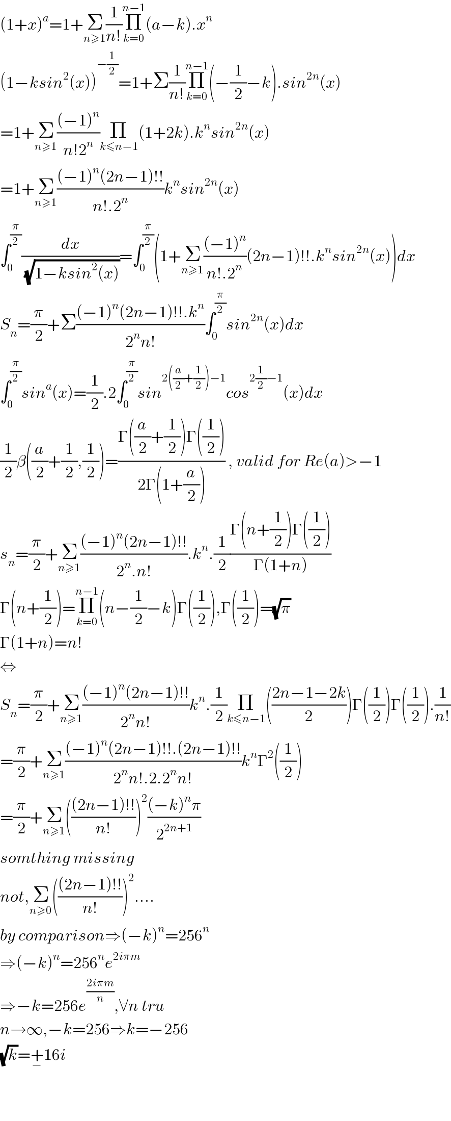 (1+x)^a =1+Σ_(n≥1) (1/(n!))Π_(k=0) ^(n−1) (a−k).x^n   (1−ksin^2 (x))^(−(1/2)) =1+Σ(1/(n!))Π_(k=0) ^(n−1) (−(1/2)−k).sin^(2n) (x)  =1+Σ_(n≥1) (((−1)^n )/(n!2^n ))Π_(k≤n−1) (1+2k).k^n sin^(2n) (x)  =1+Σ_(n≥1) (((−1)^n (2n−1)!!)/(n!.2^n ))k^n sin^(2n) (x)  ∫_0 ^(π/2) (dx/( (√(1−ksin^2 (x)))))=∫_0 ^(π/2) (1+Σ_(n≥1) (((−1)^n )/(n!.2^n ))(2n−1)!!.k^n sin^(2n) (x))dx  S_n =(π/2)+Σ(((−1)^n (2n−1)!!.k^n )/(2^n n!))∫_0 ^(π/2) sin^(2n) (x)dx  ∫_0 ^(π/2) sin^a (x)=(1/2).2∫_0 ^(π/2) sin^(2((a/2)+(1/2))−1) cos^(2(1/2)−1) (x)dx  (1/2)β((a/2)+(1/2),(1/2))=((Γ((a/2)+(1/2))Γ((1/2)))/(2Γ(1+(a/2)))) , valid for Re(a)>−1  s_n =(π/2)+Σ_(n≥1) (((−1)^n (2n−1)!!)/(2^n .n!)).k^n .(1/2)((Γ(n+(1/2))Γ((1/2)))/(Γ(1+n)))  Γ(n+(1/2))=Π_(k=0) ^(n−1) (n−(1/2)−k)Γ((1/2)),Γ((1/2))=(√π)  Γ(1+n)=n!  ⇔  S_n =(π/2)+Σ_(n≥1) (((−1)^n (2n−1)!!)/(2^n n!))k^n .(1/2)Π_(k≤n−1) (((2n−1−2k)/2))Γ((1/2))Γ((1/2)).(1/(n!))  =(π/2)+Σ_(n≥1) (((−1)^n (2n−1)!!.(2n−1)!!)/(2^n n!.2.2^n n!))k^n Γ^2 ((1/2))  =(π/2)+Σ_(n≥1) ((((2n−1)!!)/(n!)))^2 (((−k)^n π)/2^(2n+1) )  somthing missing  not,Σ_(n≥0) ((((2n−1)!!)/(n!)))^2 ....  by comparison⇒(−k)^n =256^n   ⇒(−k)^n =256^n e^(2iπm)   ⇒−k=256e^((2iπm)/n) ,∀n tru   n→∞,−k=256⇒k=−256  (√k)=+_− 16i      