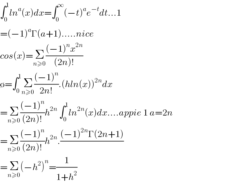 ∫_0 ^1 ln^a (x)dx=∫_0 ^∞ (−t)^a e^(−t) dt...1  =(−1)^a Γ(a+1).....nice  cos(x)=Σ_(n≥0) (((−1)^n x^(2n) )/((2n)!))  ∅=∫_0 ^1 Σ_(n≥0) (((−1)^n )/(2n!)).(hln(x))^(2n) dx  =Σ_(n≥0) (((−1)^n )/((2n)!))h^(2n)  ∫_0 ^1 ln^(2n) (x)dx....appie 1 a=2n  =Σ_(n≥0) (((−1)^n )/((2n)!))h^(2n) .(((−1)^(2n) Γ(2n+1))/)  =Σ_(n≥0) (−h^2 )^n =(1/(1+h^2 ))  
