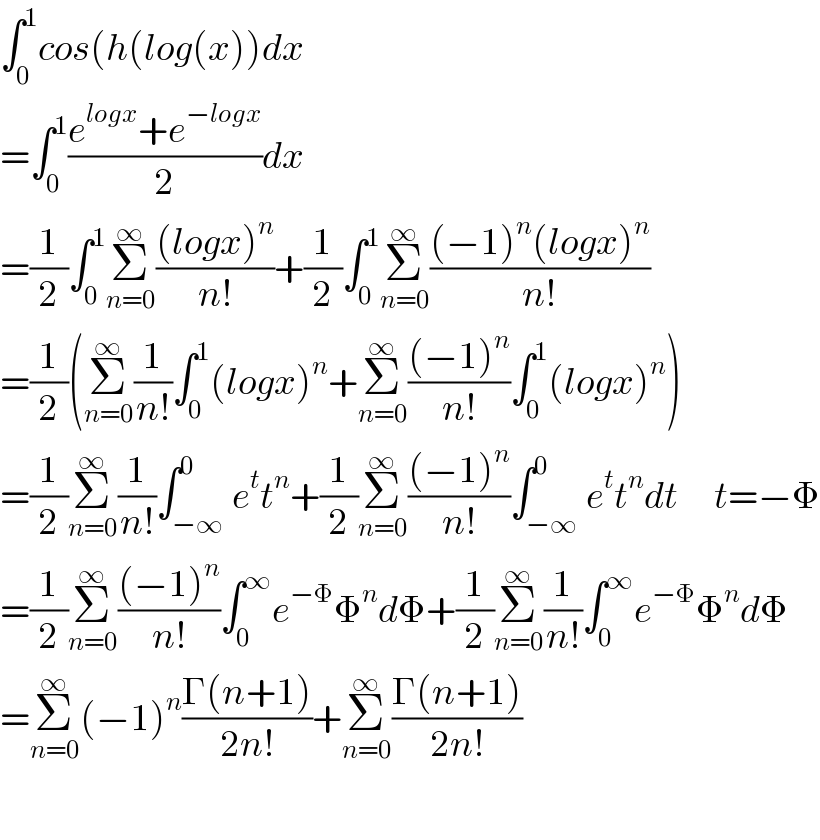 ∫_0 ^1 cos(h(log(x))dx  =∫_0 ^1 ((e^(logx) +e^(−logx) )/2)dx  =(1/2)∫_0 ^1 Σ_(n=0) ^∞ (((logx)^n )/(n!))+(1/2)∫_0 ^1 Σ_(n=0) ^∞ (((−1)^n (logx)^n )/(n!))  =(1/2)(Σ_(n=0) ^∞ (1/(n!))∫_0 ^1 (logx)^n +Σ_(n=0) ^∞ (((−1)^n )/(n!))∫_0 ^1 (logx)^n )  =(1/2)Σ_(n=0) ^∞ (1/(n!))∫_(−∞) ^0 e^t t^n +(1/2)Σ_(n=0) ^∞ (((−1)^n )/(n!))∫_(−∞) ^0 e^t t^n dt      t=−Φ  =(1/2)Σ_(n=0) ^∞ (((−1)^n )/(n!))∫_0 ^∞ e^(−Φ) Φ^n dΦ+(1/2)Σ_(n=0) ^∞ (1/(n!))∫_0 ^∞ e^(−Φ) Φ^n dΦ  =Σ_(n=0) ^∞ (−1)^n ((Γ(n+1))/(2n!))+Σ_(n=0) ^∞ ((Γ(n+1))/(2n!))    