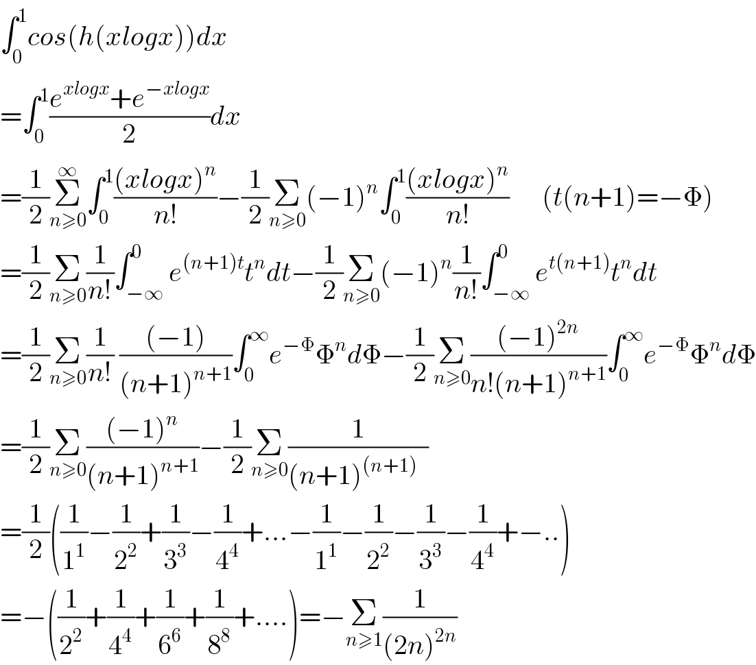∫_0 ^1 cos(h(xlogx))dx  =∫_0 ^1 ((e^(xlogx) +e^(−xlogx) )/2)dx  =(1/2)Σ_(n≥0) ^∞ ∫_0 ^1 (((xlogx)^n )/(n!))−(1/2)Σ_(n≥0) (−1)^n ∫_0 ^1 (((xlogx)^n )/(n!))      (t(n+1)=−Φ)  =(1/2)Σ_(n≥0) (1/(n!))∫_(−∞) ^0 e^((n+1)t) t^n dt−(1/2)Σ_(n≥0) (−1)^n (1/(n!))∫_(−∞) ^0 e^(t(n+1)) t^n dt        =(1/2)Σ_(n≥0) (1/(n!)) (((−1))/((n+1)^(n+1) ))∫_0 ^∞ e^(−Φ) Φ^n dΦ−(1/2)Σ_(n≥0) (((−1)^(2n) )/(n!(n+1)^(n+1) ))∫_0 ^∞ e^(−Φ) Φ^n dΦ  =(1/2)Σ_(n≥0) (((−1)^n )/((n+1)^(n+1) ))−(1/2)Σ_(n≥0) (1/((n+1)^((n+1))   ))  =(1/2)((1/1^1 )−(1/2^2 )+(1/3^3 )−(1/4^4 )+...−(1/1^1 )−(1/2^2 )−(1/3^3 )−(1/4^4 )+−..)  =−((1/2^2 )+(1/4^4 )+(1/6^6 )+(1/8^8 )+....)=−Σ_(n≥1) (1/((2n)^(2n) ))  