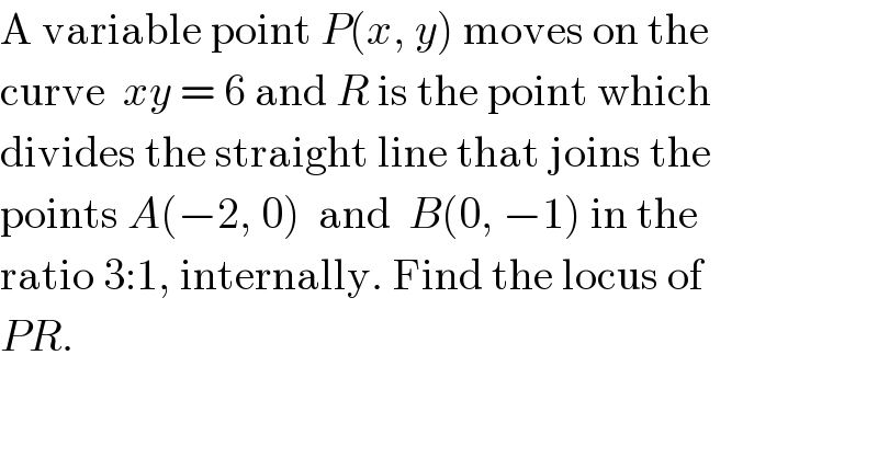 A variable point P(x, y) moves on the  curve  xy = 6 and R is the point which   divides the straight line that joins the  points A(−2, 0)  and  B(0, −1) in the  ratio 3:1, internally. Find the locus of  PR.  