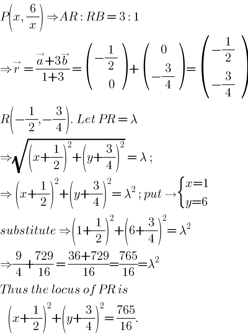 P(x, (6/x)) ⇒AR : RB = 3 : 1  ⇒r^→  = ((a^→ +3b^→ )/(1+3)) =  (((−(1/2))),((      0)) ) +  (((    0)),((−(3/4))) ) =  (((−(1/2))),((−(3/4))) )  R(−(1/2),−(3/4)). Let PR = λ   ⇒(√((x+(1/2))^2 +(y+(3/4))^2 )) = λ ;   ⇒ (x+(1/2))^2 +(y+(3/4))^2 = λ^2  ; put → { ((x=1)),((y=6)) :}  substitute ⇒(1+(1/2))^2 +(6+(3/4))^2 = λ^2   ⇒(9/4)+((729)/(16)) = ((36+729)/(16))=((765)/(16))=λ^2   Thus the locus of PR is      (x+(1/2))^2 +(y+(3/4))^2 = ((765)/(16)).   