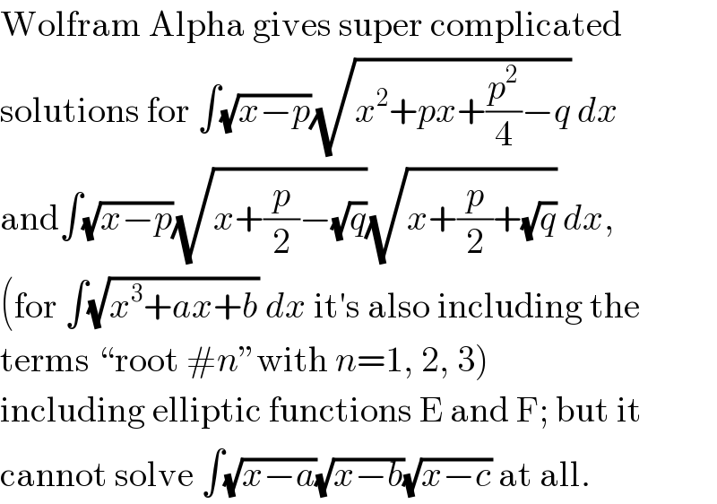 Wolfram Alpha gives super complicated  solutions for ∫(√(x−p))(√(x^2 +px+(p^2 /4)−q)) dx  and∫(√(x−p))(√(x+(p/2)−(√q)))(√(x+(p/2)+(√q))) dx,  (for ∫(√(x^3 +ax+b)) dx it′s also including the  terms “root #n”with n=1, 2, 3)  including elliptic functions E and F; but it  cannot solve ∫(√(x−a))(√(x−b))(√(x−c)) at all.  