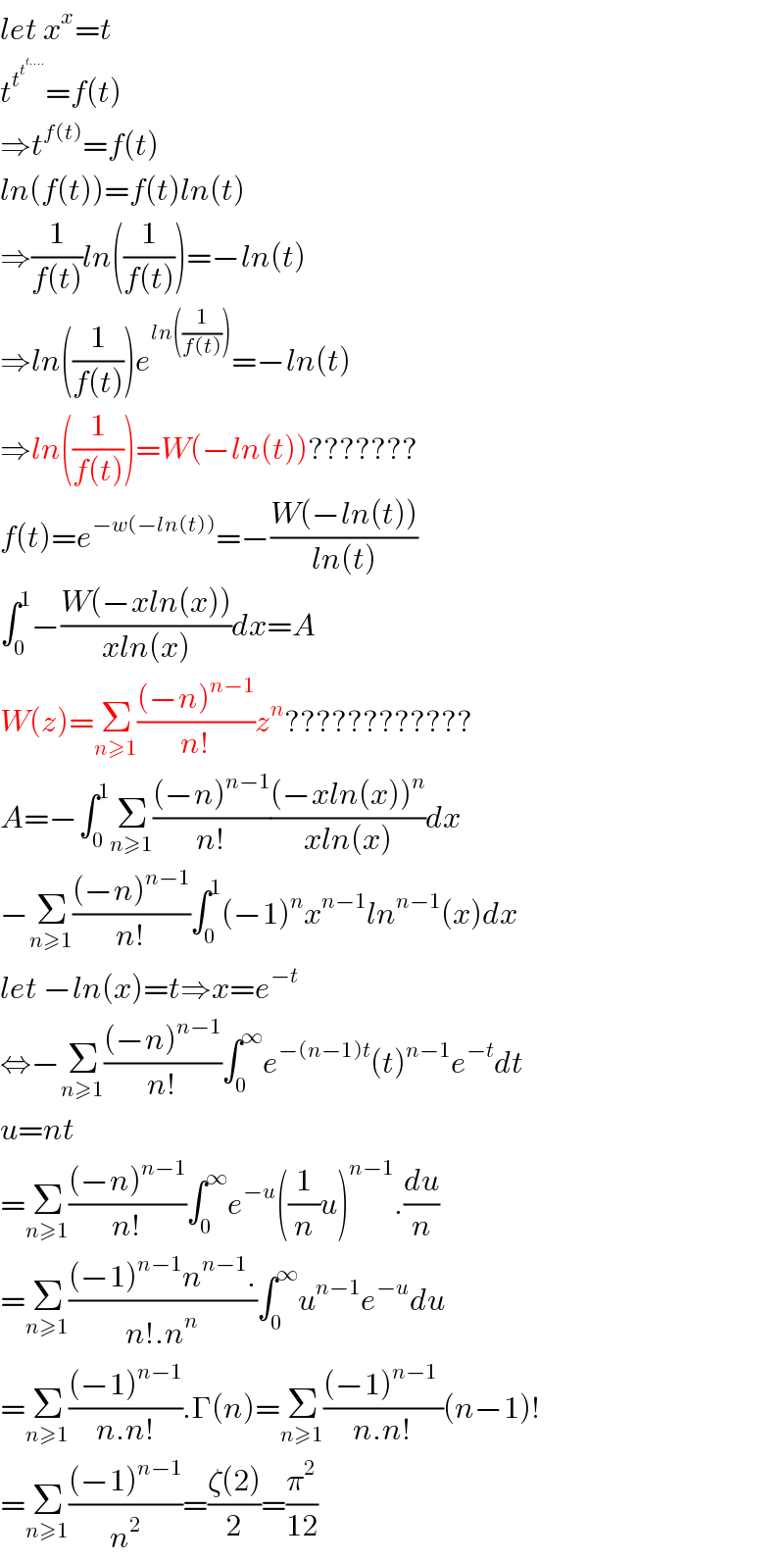 let x^x =t  t^t^t^(t....)   =f(t)  ⇒t^(f(t)) =f(t)  ln(f(t))=f(t)ln(t)  ⇒(1/(f(t)))ln((1/(f(t))))=−ln(t)  ⇒ln((1/(f(t))))e^(ln((1/(f(t))))) =−ln(t)  ⇒ln((1/(f(t))))=W(−ln(t))???????  f(t)=e^(−w(−ln(t))) =−((W(−ln(t)))/(ln(t)))  ∫_0 ^1 −((W(−xln(x)))/(xln(x)))dx=A  W(z)=Σ_(n≥1) (((−n)^(n−1) )/(n!))z^n ????????????  A=−∫_0 ^1 Σ_(n≥1) (((−n)^(n−1) )/(n!))(((−xln(x))^n )/(xln(x)))dx  −Σ_(n≥1) (((−n)^(n−1) )/(n!))∫_0 ^1 (−1)^n x^(n−1) ln^(n−1) (x)dx  let −ln(x)=t⇒x=e^(−t)   ⇔−Σ_(n≥1) (((−n)^(n−1) )/(n!))∫_0 ^∞ e^(−(n−1)t) (t)^(n−1) e^(−t) dt  u=nt  =Σ_(n≥1) (((−n)^(n−1) )/(n!))∫_0 ^∞ e^(−u) ((1/n)u)^(n−1) .(du/n)  =Σ_(n≥1) (((−1)^(n−1) n^(n−1) .)/(n!.n^n ))∫_0 ^∞ u^(n−1) e^(−u) du  =Σ_(n≥1) (((−1)^(n−1) )/(n.n!)).Γ(n)=Σ_(n≥1) (((−1)^(n−1)  )/(n.n!))(n−1)!  =Σ_(n≥1) (((−1)^(n−1) )/n^2 )=((ζ(2))/2)=(π^2 /(12))  