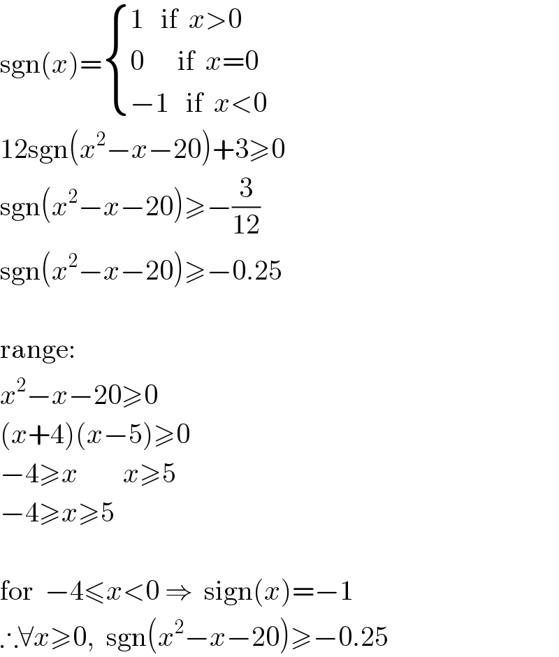 sgn(x)= { ((1   if  x>0)),((0      if  x=0)),((−1   if  x<0)) :}  12sgn(x^2 −x−20)+3≥0  sgn(x^2 −x−20)≥−(3/(12))  sgn(x^2 −x−20)≥−0.25     range:  x^2 −x−20≥0  (x+4)(x−5)≥0  −4≥x        x≥5  −4≥x≥5     for  −4≤x<0 ⇒  sign(x)=−1  ∴∀x≥0,  sgn(x^2 −x−20)≥−0.25  