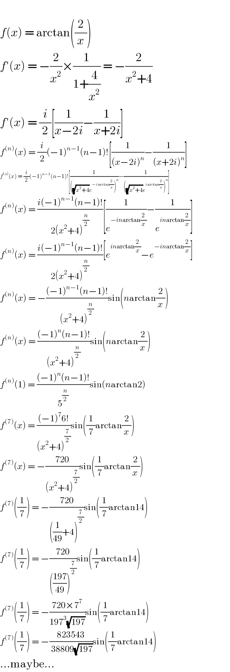   f(x) = arctan((2/x))  f′(x) = −(2/x^2 )×(1/(1+(4/x^2 ))) = −(2/(x^2 +4))  f′(x) = (i/2)[(1/(x−2i))−(1/(x+2i))]  f^((n)) (x) = (i/2)(−1)^(n−1) (n−1)![(1/((x−2i)^n ))−(1/((x+2i)^n ))]  f^((n)) (x) = (i/2)(−1)^(n−1) (n−1)![(1/(((√(x^2 +4))e^(−iarctan(2/x)) )^n ))−(1/(((√(x^2 +4))e^(iarctan(2/x)) )^n ))]  f^((n)) (x) = ((i(−1)^(n−1) (n−1)!)/(2(x^2 +4)^(n/2) ))[(1/e^(−inarctan(2/x)) )−(1/e^(inarctan(2/x)) )]  f^((n)) (x) = ((i(−1)^(n−1) (n−1)!)/(2(x^2 +4)^(n/2) ))[e^(inarctan(2/x)) −e^(−inarctan(2/x)) ]  f^((n)) (x) = −(((−1)^(n−1) (n−1)!)/((x^2 +4)^(n/2) ))sin(narctan(2/x))  f^((n)) (x) = (((−1)^n (n−1)!)/((x^2 +4)^(n/2) ))sin(narctan(2/x))  f^((n)) (1) = (((−1)^n (n−1)!)/5^(n/2) )sin(narctan2)  f^((7)) (x) = (((−1)^7 6!)/((x^2 +4)^(7/2) ))sin((1/7)arctan(2/x))  f^((7)) (x) = −((720)/((x^2 +4)^(7/2) ))sin((1/7)arctan(2/x))  f^((7)) ((1/7)) = −((720)/(((1/(49))+4)^(7/2) ))sin((1/7)arctan14)  f^((7)) ((1/7)) = −((720)/((((197)/(49)))^(7/2) ))sin((1/7)arctan14)  f^((7)) ((1/7)) = −((720×7^7 )/(197^3 (√(197))))sin((1/7)arctan14)  f^((7)) ((1/7)) = −((823543)/( 38809(√(197))))sin((1/7)arctan14)  ...maybe...  