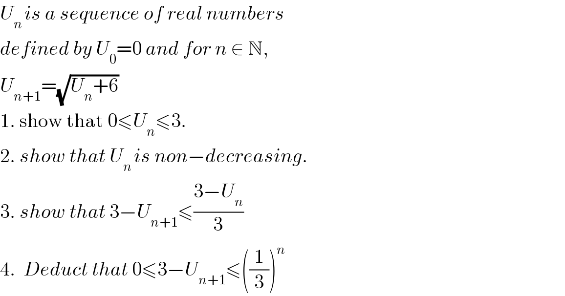 U_(n ) is a sequence of real numbers   defined by U_0 =0 and for n ∈ N,   U_(n+1) =(√(U_n +6))  1. show that 0≤U_n ≤3.  2. show that U_(n ) is non−decreasing.  3. show that 3−U_(n+1) ≤((3−U_n )/3)  4.  Deduct that 0≤3−U_(n+1) ≤((1/3))^n   
