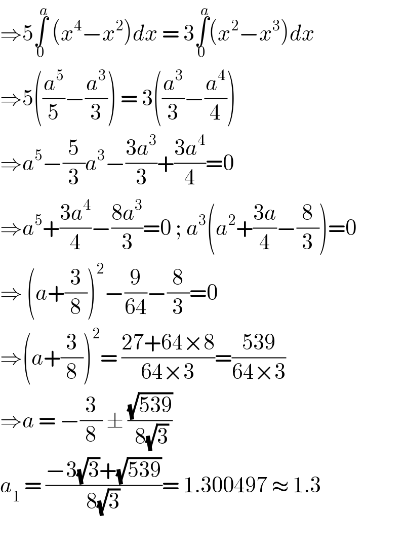 ⇒5∫_0 ^a  (x^4 −x^2 )dx = 3∫_0 ^a (x^2 −x^3 )dx  ⇒5((a^5 /5)−(a^3 /3)) = 3((a^3 /3)−(a^4 /4))   ⇒a^5 −(5/3)a^3 −((3a^3 )/3)+((3a^4 )/4)=0  ⇒a^5 +((3a^4 )/4)−((8a^3 )/3)=0 ; a^3 (a^2 +((3a)/4)−(8/3))=0  ⇒ (a+(3/8))^2 −(9/(64))−(8/3)=0  ⇒(a+(3/8))^2 = ((27+64×8)/(64×3))=((539)/(64×3))  ⇒a = −(3/8) ± ((√(539))/( 8(√3)))  a_1  = ((−3(√3)+(√(539)))/(8(√3)))= 1.300497 ≈ 1.3    