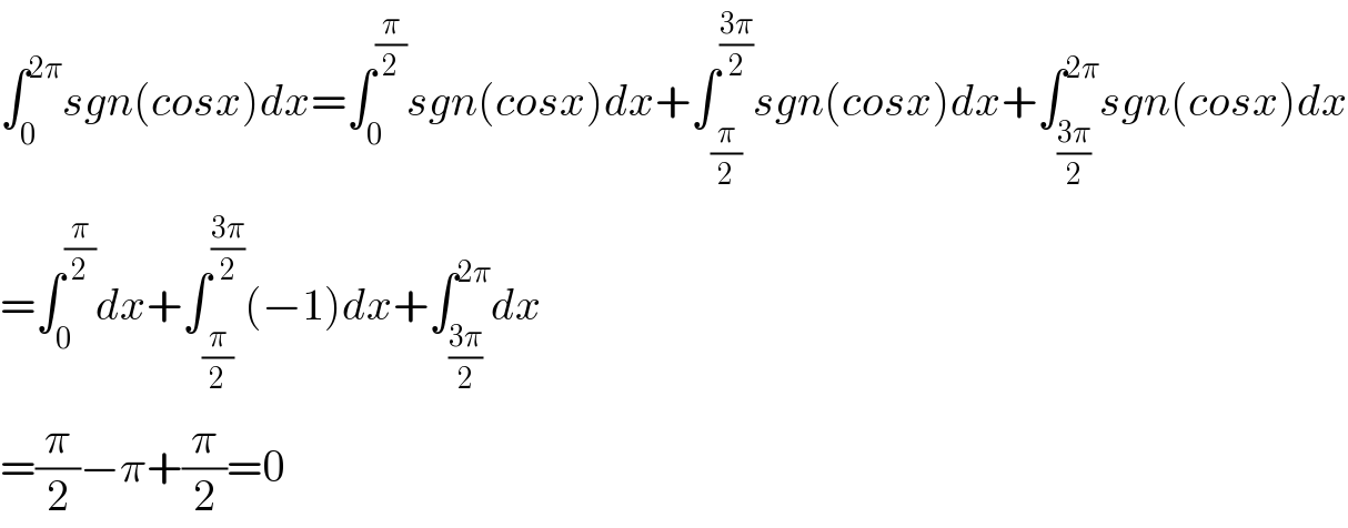 ∫_0 ^(2π) sgn(cosx)dx=∫_0 ^(π/2) sgn(cosx)dx+∫_(π/2) ^((3π)/2) sgn(cosx)dx+∫_((3π)/2) ^(2π) sgn(cosx)dx  =∫_0 ^(π/2) dx+∫_(π/2) ^((3π)/2) (−1)dx+∫_((3π)/2) ^(2π) dx  =(π/2)−π+(π/2)=0  