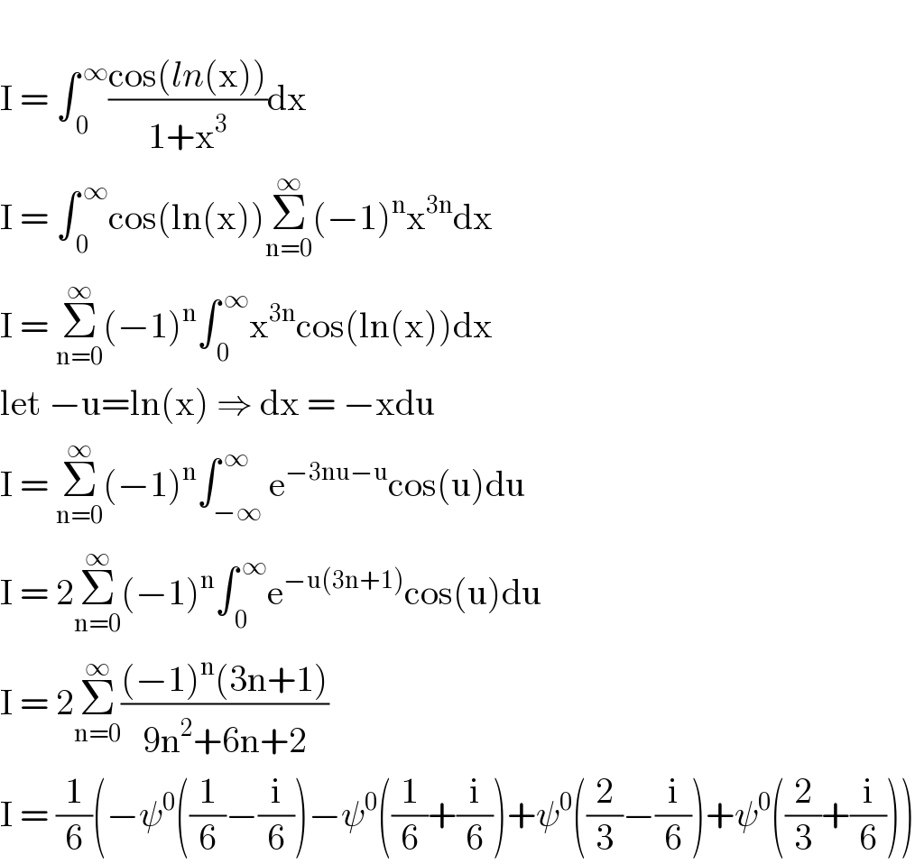   I = ∫_( 0) ^( ∞) ((cos(ln(x)))/(1+x^3 ))dx  I = ∫_( 0) ^( ∞) cos(ln(x))Σ_(n=0) ^∞ (−1)^n x^(3n) dx  I = Σ_(n=0) ^∞ (−1)^n ∫_( 0) ^( ∞) x^(3n) cos(ln(x))dx  let −u=ln(x) ⇒ dx = −xdu  I = Σ_(n=0) ^∞ (−1)^n ∫_(−∞) ^( ∞) e^(−3nu−u) cos(u)du  I = 2Σ_(n=0) ^∞ (−1)^n ∫_( 0) ^( ∞) e^(−u(3n+1)) cos(u)du  I = 2Σ_(n=0) ^∞ (((−1)^n (3n+1))/(9n^2 +6n+2))  I = (1/6)(−ψ^0 ((1/6)−(i/6))−ψ^0 ((1/6)+(i/6))+ψ^0 ((2/3)−(i/6))+ψ^0 ((2/3)+(i/6)))  