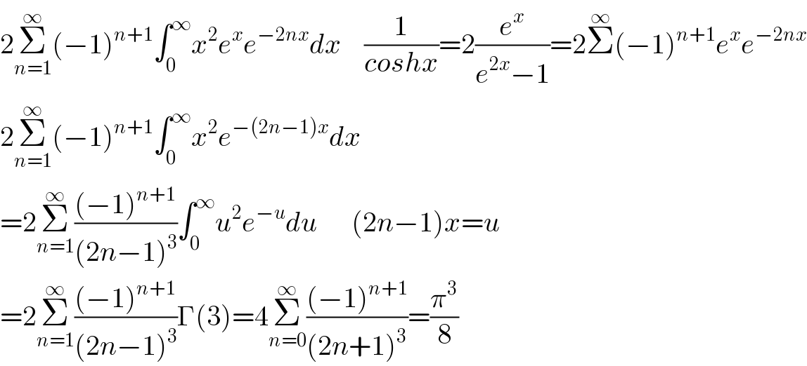2Σ_(n=1) ^∞ (−1)^(n+1) ∫_0 ^∞ x^2 e^x e^(−2nx) dx    (1/(coshx))=2(e^x /(e^(2x) −1))=2Σ^∞ (−1)^(n+1) e^x e^(−2nx)   2Σ_(n=1) ^∞ (−1)^(n+1) ∫_0 ^∞ x^2 e^(−(2n−1)x) dx         =2Σ_(n=1) ^∞ (((−1)^(n+1) )/((2n−1)^3 ))∫_0 ^∞ u^2 e^(−u) du      (2n−1)x=u  =2Σ_(n=1) ^∞ (((−1)^(n+1) )/((2n−1)^3 ))Γ(3)=4Σ_(n=0) ^∞ (((−1)^(n+1) )/((2n+1)^3 ))=(π^3 /8)  