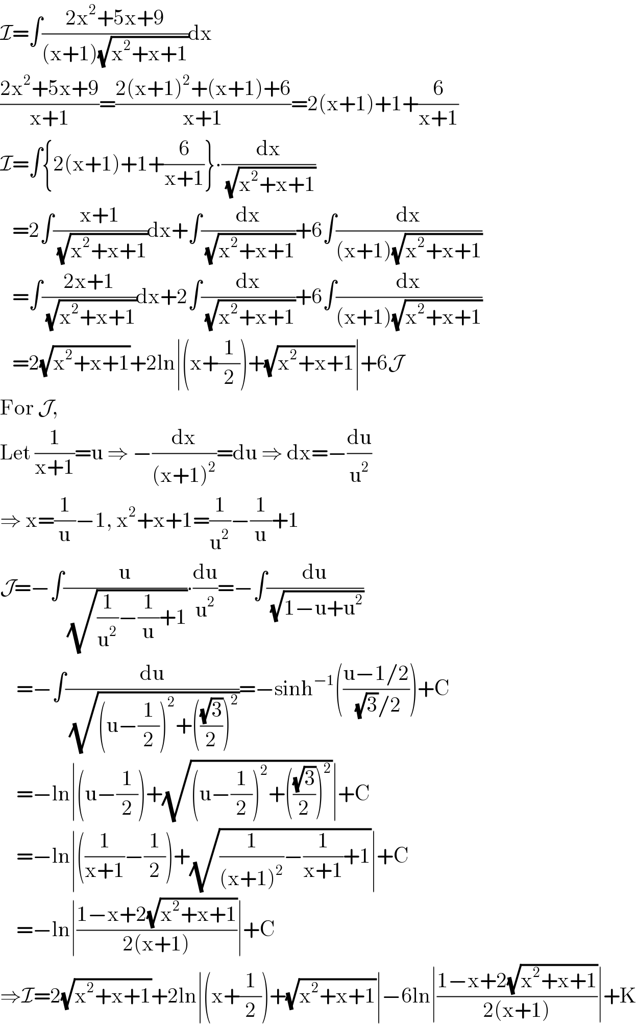 I=∫((2x^2 +5x+9)/((x+1)(√(x^2 +x+1))))dx   ((2x^2 +5x+9)/(x+1))=((2(x+1)^2 +(x+1)+6)/(x+1))=2(x+1)+1+(6/(x+1))  I=∫{2(x+1)+1+(6/(x+1))}∙(dx/( (√(x^2 +x+1))))     =2∫((x+1)/( (√(x^2 +x+1))))dx+∫(dx/( (√(x^2 +x+1))))+6∫(dx/((x+1)(√(x^2 +x+1))))     =∫((2x+1)/( (√(x^2 +x+1))))dx+2∫(dx/( (√(x^2 +x+1))))+6∫(dx/((x+1)(√(x^2 +x+1))))     =2(√(x^2 +x+1))+2ln∣(x+(1/2))+(√(x^2 +x+1))∣+6J  For J,  Let (1/(x+1))=u ⇒ −(dx/((x+1)^2 ))=du ⇒ dx=−(du/u^2 )  ⇒ x=(1/u)−1, x^2 +x+1=(1/u^2 )−(1/u)+1  J=−∫(u/( (√((1/u^2 )−(1/u)+1))))∙(du/u^2 )=−∫(du/( (√(1−u+u^2 ))))      =−∫(du/( (√((u−(1/2))^2 +(((√3)/2))^2 ))))=−sinh^(−1) (((u−1/2)/( (√3)/2)))+C      =−ln∣(u−(1/2))+(√((u−(1/2))^2 +(((√3)/2))^2 ))∣+C      =−ln∣((1/(x+1))−(1/2))+(√((1/((x+1)^2 ))−(1/(x+1))+1))∣+C      =−ln∣((1−x+2(√(x^2 +x+1)))/(2(x+1)))∣+C  ⇒I=2(√(x^2 +x+1))+2ln∣(x+(1/2))+(√(x^2 +x+1))∣−6ln∣((1−x+2(√(x^2 +x+1)))/(2(x+1)))∣+K  