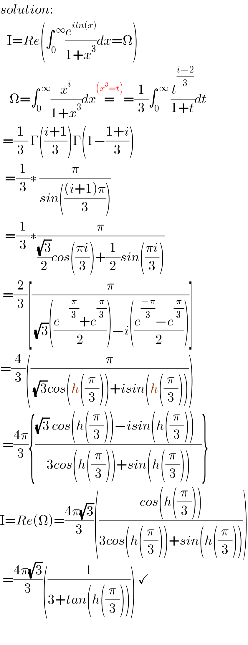 solution:     I=Re(∫_0 ^( ∞) (e^(iln(x)) /(1+x^3 ))dx=Ω)      Ω=∫_0 ^( ∞) (x^i /(1+x^3 ))dx=^((x^3 =t)) =(1/3)∫_0 ^( ∞)  (t^((i−2)/3) /(1+t))dt   =(1/3) Γ(((i+1)/3))Γ(1−((1+i)/3))    =(1/3)∗ (π/(sin((((i+1)π)/3))))    =(1/3)∗(π/(((√3)/2)cos(((πi)/3))+(1/2)sin(((πi)/3))))   =(2/3)[(π/( (√3)(((e^(−(π/3)) +e^(π/3) )/2))−i(((e^((−π)/3) −e^(π/3) )/2))))]  =(4/3)((π/( (√3)cos(h((π/3)))+isin(h((π/3))))))   =((4π)/3){(((√3) cos(h((π/3)))−isin(h((π/3)))   )/(3cos(h((π/3)))+sin(h((π/3)))))}  I=Re(Ω)=((4π(√3))/3)(((cos(h((π/3))))/(3cos(h((π/3)))+sin(h((π/3))))))   =((4π(√3))/3)((1/(3+tan(h((π/3)))))) ✓          