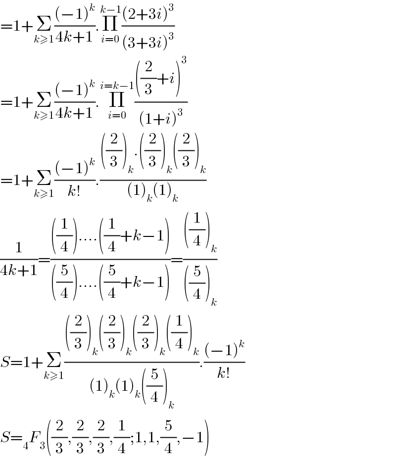 =1+Σ_(k≥1) (((−1)^k )/(4k+1)).Π_(i=0) ^(k−1) (((2+3i)^3 )/((3+3i)^3 ))  =1+Σ_(k≥1) (((−1)^k )/(4k+1)).Π_(i=0) ^(i=k−1) ((((2/3)+i)^3 )/((1+i)^3 ))    =1+Σ_(k≥1) (((−1)^k )/(k!)).((((2/3))_k .((2/3))_k ((2/3))_k )/((1)_k (1)_k ))  (1/(4k+1))=((((1/4))....((1/4)+k−1))/(((5/4))....((5/4)+k−1)))=((((1/4))_k )/(((5/4))_k ))  S=1+Σ_(k≥1) ((((2/3))_k ((2/3))_k ((2/3))_k ((1/4))_k )/((1)_k (1)_k ((5/4))_k )).(((−1)^k )/(k!))  S=_4 F_3 ((2/3),(2/3),(2/3),(1/4);1,1,(5/4),−1)  