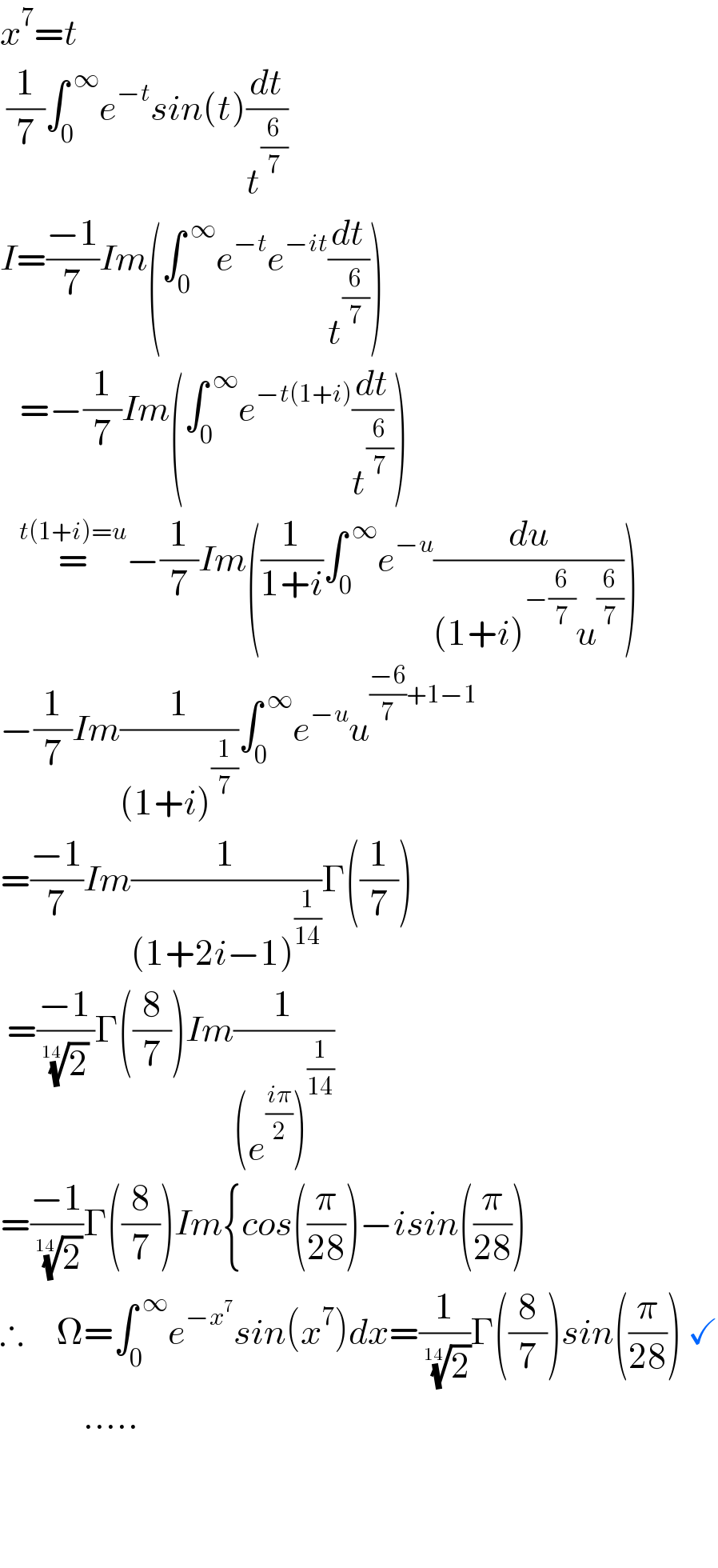 x^7 =t   (1/7)∫_0 ^( ∞) e^(−t) sin(t)(dt/t^(6/7) )  I=((−1)/7)Im(∫_0 ^( ∞) e^(−t) e^(−it) (dt/t^(6/7) ))     =−(1/7)Im(∫_(0 ) ^( ∞) e^(−t(1+i)) (dt/t^(6/7) ))     =^(t(1+i)=u) −(1/7)Im((1/(1+i))∫_0 ^( ∞) e^(−u) (du/((1+i)^(−(6/7)) u^(6/7) )))  −(1/7)Im(1/((1+i)^(1/7) ))∫_0 ^( ∞) e^(−u) u^(((−6)/7)+1−1)   =((−1)/7)Im(1/((1+2i−1)^(1/(14)) ))Γ((1/7))   =((−1)/( (2)^(1/(14))  ))Γ((8/7))Im(1/((e^((iπ)/2) )^(1/(14)) ))  =((−1)/( (2)^(1/(14)) ))Γ((8/7))Im{cos((π/(28)))−isin((π/(28)))  ∴     Ω=∫_0 ^( ∞) e^(−x^7 ) sin(x^7 )dx=(1/( (2)^(1/(14)) ))Γ((8/7))sin((π/(28))) ✓               .....         