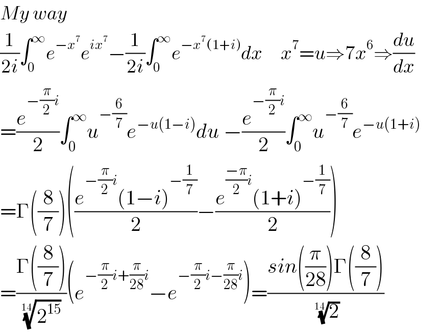 My way  (1/(2i))∫_0 ^∞ e^(−x^7 ) e^(ix^7 ) −(1/(2i))∫_0 ^∞ e^(−x^7 (1+i)) dx      x^7 =u⇒7x^6 ⇒(du/dx)  =(e^(−(π/2)i) /2)∫_0 ^∞ u^(−(6/7)) e^(−u(1−i)) du −(e^(−(π/2)i) /2)∫_0 ^∞ u^(−(6/7)) e^(−u(1+i))        =Γ((8/7))(((e^(−(π/2)i) (1−i)^(−(1/7)) )/2)−((e^(((−π)/2)i) (1+i)^(−(1/7)) )/2))  =((Γ((8/7)))/( (2^(15) )^(1/(14)) ))(e^(−(π/2)i+(π/(28))i) −e^(−(π/2)i−(π/(28))i) )=((sin((π/(28)))Γ((8/7)))/( (2)^(1/(14)) ))  