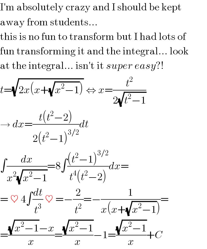 I′m absolutely crazy and I should be kept  away from students...  this is no fun to transform but I had lots of  fun transforming it and the integral... look  at the integral... isn′t it super easy?!  t=(√(2x(x+(√(x^2 −1))))) ⇔ x=(t^2 /(2(√(t^2 −1))))  → dx=((t(t^2 −2))/(2(t^2 −1)^(3/2) ))dt  ∫(dx/(x^2 (√(x^2 −1))))=8∫(((t^2 −1)^(3/2) )/(t^4 (t^2 −2)))dx=  = ♥ 4∫(dt/t^3 ) ♥ =−(2/t^2 )=−(1/(x(x+(√(x^2 −1)))))=  =(((√(x^2 −1))−x)/x)=((√(x^2 −1))/x)−1=((√(x^2 −1))/x)+C  
