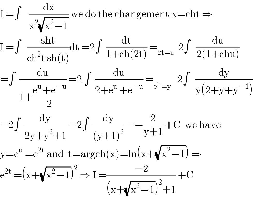 I =∫    (dx/(x^2 (√(x^2 −1)))) we do the changement x=cht ⇒  I =∫   ((sht)/(ch^2 t sh(t)))dt =2∫  (dt/(1+ch(2t))) =_(2t=u)   2∫   (du/(2(1+chu)))  =∫  (du/(1+((e^(u ) +e^(−u) )/2))) =2 ∫  (du/(2+e^u  +e^(−u) )) =_(e^u  =y)    2∫   (dy/(y(2+y+y^(−1) )))  =2∫  (dy/(2y+y^2 +1)) =2∫  (dy/((y+1)^2 )) =−(2/(y+1)) +C  we have  y=e^u  =e^(2t)  and  t=argch(x)=ln(x+(√(x^2 −1))) ⇒  e^(2t)  =(x+(√(x^2 −1)))^2  ⇒ I =((−2)/((x+(√(x^2 −1)))^2 +1)) +C  