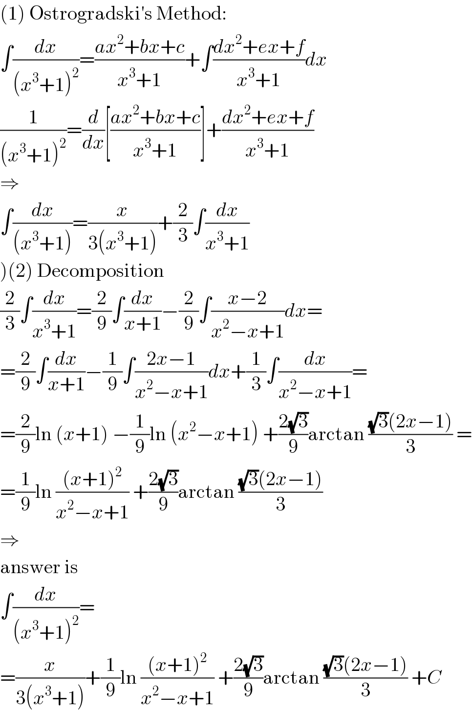 (1) Ostrogradski′s Method:  ∫(dx/((x^3 +1)^2 ))=((ax^2 +bx+c)/(x^3 +1))+∫((dx^2 +ex+f)/(x^3 +1))dx  (1/((x^3 +1)^2 ))=(d/dx)[((ax^2 +bx+c)/(x^3 +1))]+((dx^2 +ex+f)/(x^3 +1))  ⇒  ∫(dx/((x^3 +1)))=(x/(3(x^3 +1)))+(2/3)∫(dx/(x^3 +1))  )(2) Decomposition  (2/3)∫(dx/(x^3 +1))=(2/9)∫(dx/(x+1))−(2/9)∫((x−2)/(x^2 −x+1))dx=  =(2/9)∫(dx/(x+1))−(1/9)∫((2x−1)/(x^2 −x+1))dx+(1/3)∫(dx/(x^2 −x+1))=  =(2/9)ln (x+1) −(1/9)ln (x^2 −x+1) +((2(√3))/9)arctan (((√3)(2x−1))/3) =  =(1/9)ln (((x+1)^2 )/(x^2 −x+1)) +((2(√3))/9)arctan (((√3)(2x−1))/3)  ⇒  answer is  ∫(dx/((x^3 +1)^2 ))=  =(x/(3(x^3 +1)))+(1/9)ln (((x+1)^2 )/(x^2 −x+1)) +((2(√3))/9)arctan (((√3)(2x−1))/3) +C  