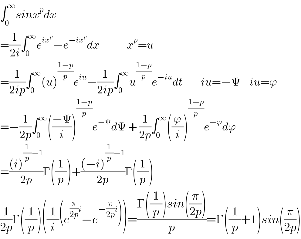 ∫_0 ^∞ sinx^p dx  =(1/(2i))∫_0 ^∞ e^(ix^p ) −e^(−ix^p ) dx               x^p =u  =(1/(2ip))∫_0 ^∞ (u)^((1−p)/p) e^(iu) −(1/(2ip))∫_0 ^∞ u^((1−p)/p) e^(−iu) dt          iu=−Ψ     iu=ϕ  =−(1/(2p))∫_0 ^∞ (((−Ψ)/i))^((1−p)/p) e^(−Ψ) dΨ + (1/(2p))∫_0 ^∞ ((ϕ/i))^((1−p)/p) e^(−ϕ) dϕ  =(((i)^((1/p)−1) )/(2p))Γ((1/p))+(((−i)^((1/p)−1) )/(2p))Γ((1/p))  (1/(2p))Γ((1/p))((1/i)(e^((π/(2p))i) −e^(−(π/(2p))i) ))=((Γ((1/p))sin((π/(2p))))/p)=Γ((1/p)+1)sin((π/(2p)))  