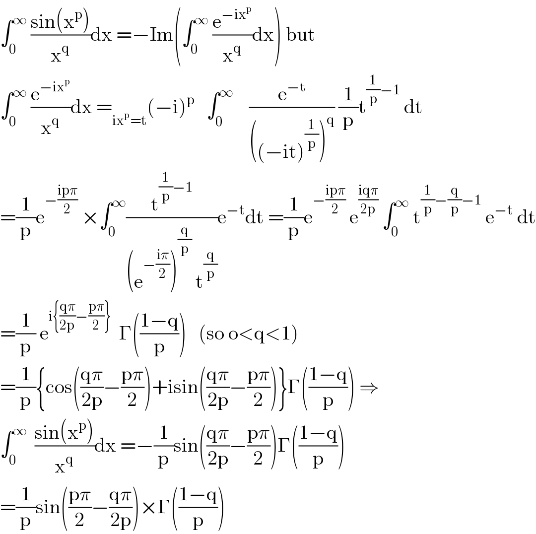 ∫_0 ^∞  ((sin(x^p ))/x^q )dx =−Im(∫_0 ^∞  (e^(−ix^p ) /x^q )dx) but  ∫_0 ^∞  (e^(−ix^p ) /x^q )dx =_(ix^p =t) (−i)^p    ∫_0 ^∞     (e^(−t) /(((−it)^(1/p) )^q )) (1/p)t^((1/p)−1)  dt  =(1/p)e^(−((ipπ)/2))  ×∫_0 ^∞ (t^((1/p)−1) /((e^(−((iπ)/2)) )^(q/p)  t^(q/p) ))e^(−t) dt =(1/p)e^(−((ipπ)/2))  e^((iqπ)/(2p))  ∫_0 ^∞  t^((1/p)−(q/p)−1)  e^(−t)  dt  =(1/p) e^(i{((qπ)/(2p))−((pπ)/2)})   Γ(((1−q)/p))   (so o<q<1)  =(1/p){cos(((qπ)/(2p))−((pπ)/2))+isin(((qπ)/(2p))−((pπ)/2))}Γ(((1−q)/p)) ⇒  ∫_0 ^∞   ((sin(x^p ))/x^q )dx =−(1/p)sin(((qπ)/(2p))−((pπ)/2))Γ(((1−q)/p))  =(1/p)sin(((pπ)/2)−((qπ)/(2p)))×Γ(((1−q)/p))  