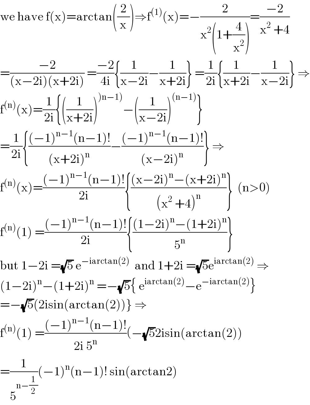 we have f(x)=arctan((2/x))⇒f^((1)) (x)=−(2/(x^2 (1+(4/x^2 ))))=((−2)/(x^2  +4))  =((−2)/((x−2i)(x+2i))) =((−2)/(4i)){(1/(x−2i))−(1/(x+2i))} =(1/(2i)){(1/(x+2i))−(1/(x−2i))} ⇒  f^((n)) (x)=(1/(2i)){((1/(x+2i)))^()n−1)) −((1/(x−2i)))^((n−1)) }  =(1/(2i)){(((−1)^(n−1) (n−1)!)/((x+2i)^n ))−(((−1)^(n−1) (n−1)!)/((x−2i)^n ))} ⇒  f^((n)) (x)=(((−1)^(n−1) (n−1)!)/(2i)){(((x−2i)^n −(x+2i)^n )/((x^2  +4)^n ))}  (n>0)  f^((n)) (1) =(((−1)^(n−1) (n−1)!)/(2i)){(((1−2i)^n −(1+2i)^n )/5^n )}  but 1−2i =(√5) e^(−iarctan(2))   and 1+2i =(√5)e^(iarctan(2))  ⇒  (1−2i)^n −(1+2i)^n  =−(√5){ e^(iarctan(2)) −e^(−iarctan(2)) }  =−(√5)(2isin(arctan(2))} ⇒  f^((n)) (1) =(((−1)^(n−1) (n−1)!)/(2i 5^n ))(−(√5)2isin(arctan(2))  =(1/5^(n−(1/2)) )(−1)^n (n−1)! sin(arctan2)  