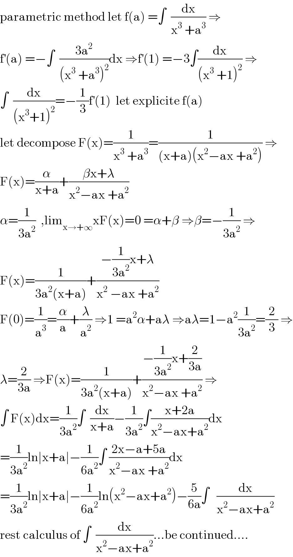parametric method let f(a) =∫  (dx/(x^3  +a^3 )) ⇒  f^′ (a) =−∫  ((3a^2 )/((x^3  +a^3 )^2 ))dx ⇒f^′ (1) =−3∫(dx/((x^3  +1)^2 )) ⇒  ∫  (dx/((x^3 +1)^2 ))=−(1/3)f^′ (1)  let explicite f(a)  let decompose F(x)=(1/(x^3  +a^3 ))=(1/((x+a)(x^2 −ax +a^2 ))) ⇒  F(x)=(α/(x+a))+((βx+λ)/(x^2 −ax +a^2 ))  α=(1/(3a^2 ))  ,lim_(x→+∞) xF(x)=0 =α+β ⇒β=−(1/(3a^2 )) ⇒  F(x)=(1/(3a^2 (x+a)))+((−(1/(3a^2 ))x+λ)/(x^2  −ax +a^2 ))  F(0)=(1/a^3 )=(α/a)+(λ/a^2 ) ⇒1 =a^2 α+aλ ⇒aλ=1−a^2 (1/(3a^2 ))=(2/3) ⇒  λ=(2/(3a)) ⇒F(x)=(1/(3a^2 (x+a)))+((−(1/(3a^2 ))x+(2/(3a)))/(x^2 −ax +a^2 )) ⇒  ∫ F(x)dx=(1/(3a^2 ))∫  (dx/(x+a))−(1/(3a^2 ))∫((x+2a)/(x^2 −ax+a^2 ))dx  =(1/(3a^2 ))ln∣x+a∣−(1/(6a^2 ))∫ ((2x−a+5a)/(x^2 −ax +a^2 ))dx  =(1/(3a^2 ))ln∣x+a∣−(1/(6a^2 ))ln(x^2 −ax+a^2 )−(5/(6a))∫   (dx/(x^2 −ax+a^2 ))  rest calculus of ∫  (dx/(x^2 −ax+a^2 ))...be continued....  