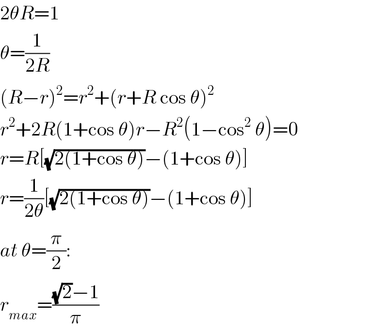 2θR=1  θ=(1/(2R))  (R−r)^2 =r^2 +(r+R cos θ)^2   r^2 +2R(1+cos θ)r−R^2 (1−cos^2  θ)=0  r=R[(√(2(1+cos θ)))−(1+cos θ)]  r=(1/(2θ))[(√(2(1+cos θ)))−(1+cos θ)]  at θ=(π/2):  r_(max) =(((√2)−1)/π)  