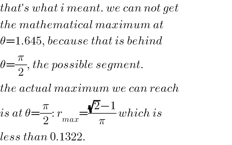 that′s what i meant. we can not get  the mathematical maximum at  θ=1.645, because that is behind   θ=(π/2), the possible segment.  the actual maximum we can reach  is at θ=(π/2): r_(max) =(((√2)−1)/π) which is  less than 0.1322.  