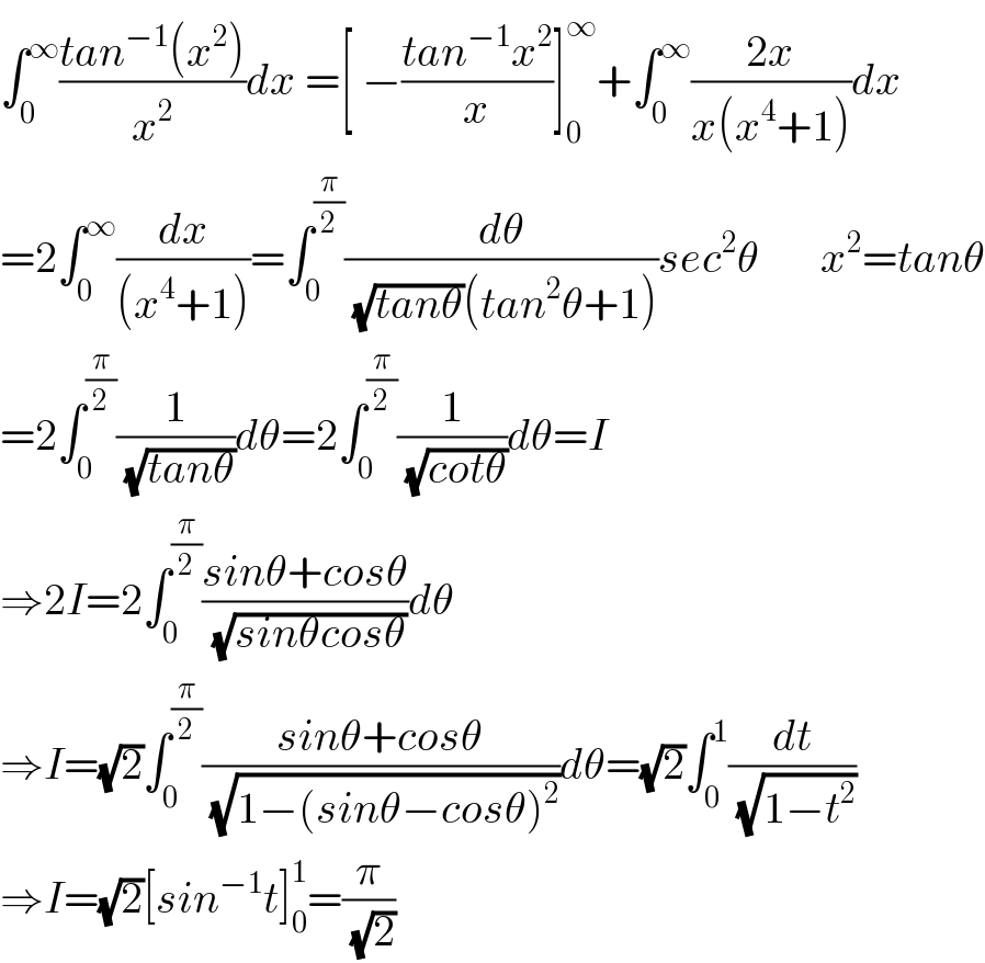 ∫_0 ^∞ ((tan^(−1) (x^2 ))/x^2 )dx =[ −((tan^(−1) x^2 )/x)]_0 ^∞ +∫_0 ^∞ ((2x)/(x(x^4 +1)))dx  =2∫_0 ^∞ (dx/((x^4 +1)))=∫_0 ^(π/2) (dθ/( (√(tanθ))(tan^2 θ+1)))sec^2 θ       x^2 =tanθ  =2∫_0 ^(π/2) (1/( (√(tanθ))))dθ=2∫_0 ^(π/2) (1/( (√(cotθ))))dθ=I  ⇒2I=2∫_0 ^(π/2) ((sinθ+cosθ)/( (√(sinθcosθ))))dθ  ⇒I=(√2)∫_0 ^(π/2) ((sinθ+cosθ)/( (√(1−(sinθ−cosθ)^2 ))))dθ=(√2)∫_0 ^1 (dt/( (√(1−t^2 ))))  ⇒I=(√2)[sin^(−1) t]_0 ^1 =(π/( (√2)))  