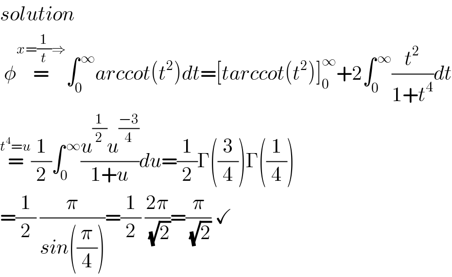 solution   φ=^(x=(1/t)⇒) ∫_0 ^( ∞) arccot(t^2 )dt=[tarccot(t^2 )]_0 ^∞ +2∫_0 ^( ∞) (t^2 /(1+t^4 ))dt  =^(t^4 =u) (1/2)∫_0 ^( ∞) ((u^(1/2) u^((−3)/4) )/(1+u))du=(1/2)Γ((3/4))Γ((1/4))  =(1/2) (π/(sin((π/4))))=(1/2) ((2π)/( (√2)))=(π/( (√2))) ✓  
